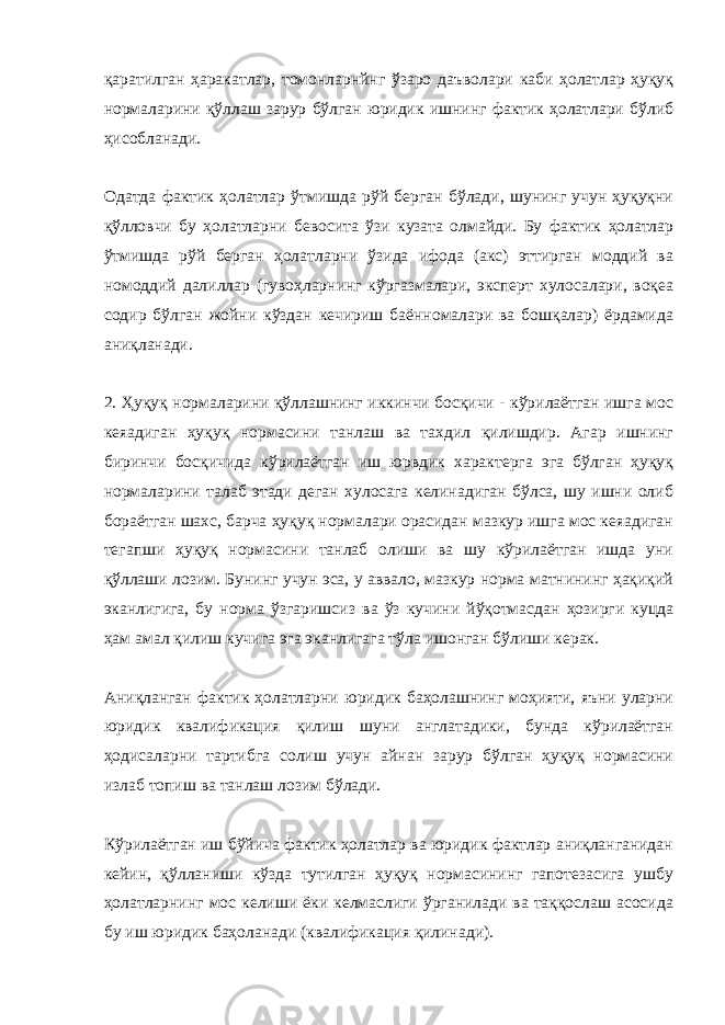 қаратилган ҳаракатлар, томонларнйнг ўзаро даъволари каби ҳолатлар ҳуқуқ нормаларини қўллаш зарур бўлган юридик ишнинг фактик ҳолатлари бўлиб ҳисобланади. Одатда фактик ҳолатлар ўтмишда рўй берган бўлади, шунинг учун ҳуқуқни қўлловчи бу ҳолатларни бевосита ўзи кузата олмайди. Бу фактик ҳолатлар ўтмишда рўй берган ҳолатларни ўзида ифода (акс) эттирган моддий ва номоддий далиллар (гувоҳларнинг кўргазмалари, эксперт хулосалари, воқеа содир бўлган жойни кўздан кечириш баённомалари ва бошқалар) ёрдамида аниқланади. 2. Ҳуқуқ нормаларини қўллашнинг иккинчи босқичи - кўрилаётган ишга мос кеяадиган ҳуқуқ нормасини танлаш ва тахдил қилишдир. Агар ишнинг биринчи босқичида кўрилаётган иш юрвдик характерга эга бўлган ҳуқуқ нормаларини талаб этади деган хулосага келинадиган бўлса, шу ишни олиб бораётган шахс, барча ҳуқуқ нормалари орасидан мазкур ишга мос кеяадиган тегапши ҳуқуқ нормасини танлаб олиши ва шу кўрилаётган ишда уни қўллаши лозим. Бунинг учун эса, у аввало, мазкур норма матнининг ҳақиқий эканлигига, бу норма ўзгаришсиз ва ўз кучини йўқотмасдан ҳозирги куцда ҳам амал қилиш кучига эга эканлигага тўла ишонган бўлиши керак. Аниқланган фактик ҳолатларни юридик баҳолашнинг моҳияти, яъни уларни юридик квалификация қилиш шуни англатадики, бунда кўрилаётган ҳодисаларни тартибга солиш учун айнан зарур бўлган ҳуқуқ нормасини излаб топиш ва танлаш лозим бўлади. Кўрилаётган иш бўйича фактик ҳолатлар ва юридик фактлар аниқланганидан кейин, қўлланиши кўзда тутилган ҳуқуқ нормасининг гапотезасига ушбу ҳолатларнинг мос келиши ёки келмаслиги ўрганилади ва таққослаш асосида бу иш юридик баҳоланади (квалификация қилинади). 