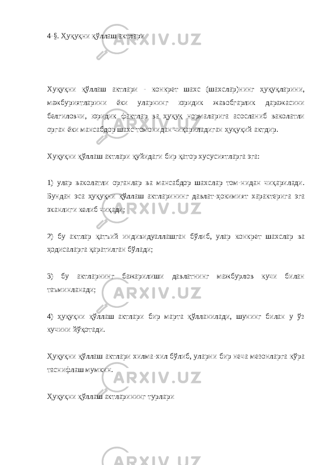 4-§. Ҳуқуқни қўллаш актлари Хуқуқни қўллаш актлари - конкрет шахс (шахслар)нинг ҳуқуқларини, мажбуриятларини ёки уларнинг юридик жавобгарлик даражасини белгиловчи, юридик фактлар ва ҳуқуқ нормаларига асосланиб ваколатли орган ёки мансабдор шахс томонидан чиқариладиган ҳуқуқий актдир. Хуқуқни қўллаш актлари қуйидаги бир қатор хусусиятларга эга: 1) улар ваколатли органлар ва мансабдор шахслар том-нидан чиқарилади. Бундан эса ҳуқуқни қўллаш актларининг давлат-ҳокимият характерига эга эканлиги келиб чиқади; 2) бу актлар қатъий индивидуаллашган бўлиб, улар конкрет шахслар ва ҳодисаларга қаратилган бўлади; 3) бу актларнинг бажарилиши давлатнинг мажбурлов кучи билан таъминланади; 4) ҳуқуқни қўллаш актлари бир марта қўлланилади, шунинг билан у ўз кучини йўқотади. Ҳуқуқни қўллаш актлари хилма-хил бўлиб, уларни бир неча мезонларга кўра таснифлаш мумкин. Ҳуқуқни қўллаш актларининг турлари 