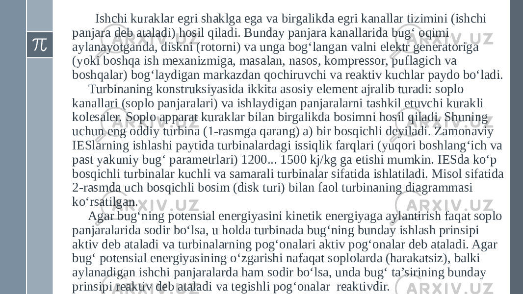  Ishchi kuraklar egri shaklga ega va birgalikda egri kanallar tizimini (ishchi panjara deb ataladi) hosil qiladi. Bunday panjara kanallarida bug‘ oqimi aylanayotganda, diskni (rotorni) va unga bog‘langan valni elektr generatoriga (yoki boshqa ish mexanizmiga, masalan, nasos, kompressor, puflagich va boshqalar) bog‘laydigan markazdan qochiruvchi va reaktiv kuchlar paydo bo‘ladi. Turbinaning konstruksiyasida ikkita asosiy element ajralib turadi: soplo kanallari (soplo panjaralari) va ishlaydigan panjaralarni tashkil etuvchi kurakli kolesaler. Soplo apparat kuraklar bilan birgalikda bosimni hosil qiladi. Shuning uchun eng oddiy turbina (1-rasmga qarang) a) bir bosqichli deyiladi. Zamonaviy IESlarning ishlashi paytida turbinalardagi issiqlik farqlari (yuqori boshlang‘ich va past yakuniy bug‘ parametrlari) 1200... 1500 kj/kg ga etishi mumkin. IESda ko‘p bosqichli turbinalar kuchli va samarali turbinalar sifatida ishlatiladi. Misol sifatida 2-rasmda uch bosqichli bosim (disk turi) bilan faol turbinaning diagrammasi ko‘rsatilgan. Agar bug‘ning potensial energiyasini kinetik energiyaga aylantirish faqat soplo panjaralarida sodir bo‘lsa, u holda turbinada bug‘ning bunday ishlash prinsipi aktiv deb ataladi va turbinalarning pog‘onalari aktiv pog‘onalar deb ataladi. Agar bug‘ potensial energiyasining o‘zgarishi nafaqat soplolarda (harakatsiz), balki aylanadigan ishchi panjaralarda ham sodir bo‘lsa, unda bug‘ ta’sirining bunday prinsipi reaktiv deb ataladi va tegishli pog‘onalar reaktivdir. 