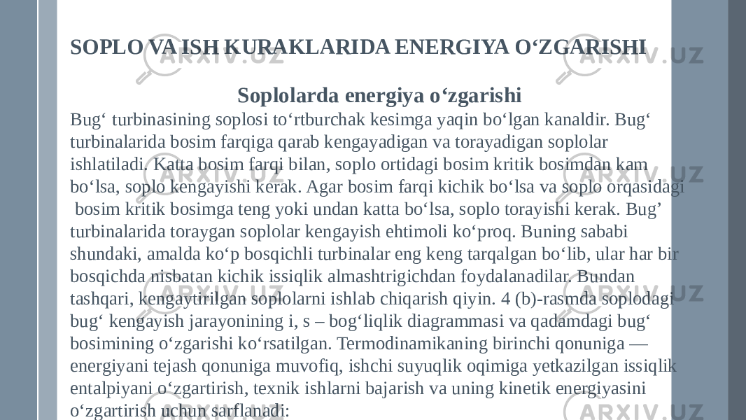 SOPLO VA ISH KURAKLARIDA ENERGIYA O‘ZGARISHI Soplolarda energiya o‘zgarishi Bug‘ turbinasining soplosi to‘rtburchak kesimga yaqin bo‘lgan kanaldir. Bug‘ turbinalarida bosim farqiga qarab kengayadigan va torayadigan soplolar ishlatiladi. Katta bosim farqi bilan, soplo ortidagi bosim kritik bosimdan kam bo‘lsa, soplo kengayishi kerak. Agar bosim farqi kichik bo‘lsa va soplo orqasidagi bosim kritik bosimga teng yoki undan katta bo‘lsa, soplo torayishi kerak. Bug’ turbinalarida toraygan soplolar kengayish ehtimoli ko‘proq. Buning sababi shundaki, amalda ko‘p bosqichli turbinalar eng keng tarqalgan bo‘lib, ular har bir bosqichda nisbatan kichik issiqlik almashtrigichdan foydalanadilar. Bundan tashqari, kengaytirilgan soplolarni ishlab chiqarish qiyin. 4 (b)-rasmda soplodagi bug‘ kengayish jarayonining i, s – bog‘liqlik diagrammasi va qadamdagi bug‘ bosimining o‘zgarishi ko‘rsatilgan. Termodinamikaning birinchi qonuniga — energiyani tejash qonuniga muvofiq, ishchi suyuqlik oqimiga yetkazilgan issiqlik entalpiyani o‘zgartirish, texnik ishlarni bajarish va uning kinetik energiyasini o‘zgartirish uchun sarflanadi: 