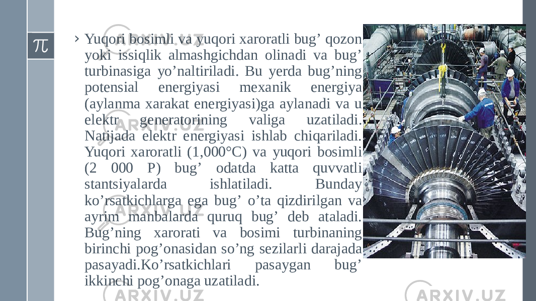  › Yuqori bosimli va yuqori xaroratli bugʼ qozon yoki issiqlik almashgichdan olinadi va bugʼ turbinasiga yoʼnaltiriladi. Bu yerda bugʼning potensial energiyasi mexanik energiya (aylanma xarakat energiyasi)ga aylanadi va u elektr generatorining valiga uzatiladi. Natijada elektr energiyasi ishlab chiqariladi. Yuqori xaroratli (1,000°С) va yuqori bosimli (2 000 P) bugʼ odatda katta quvvatli stantsiyalarda ishlatiladi. Bunday koʼrsatkichlarga ega bugʼ oʼta qizdirilgan va ayrim manbalarda quruq bugʼ deb ataladi. Bugʼning xarorati va bosimi turbinaning birinchi pogʼonasidan soʼng sezilarli darajada pasayadi.Koʼrsatkichlari pasaygan bugʼ ikkinchi pogʼonaga uzatiladi. 