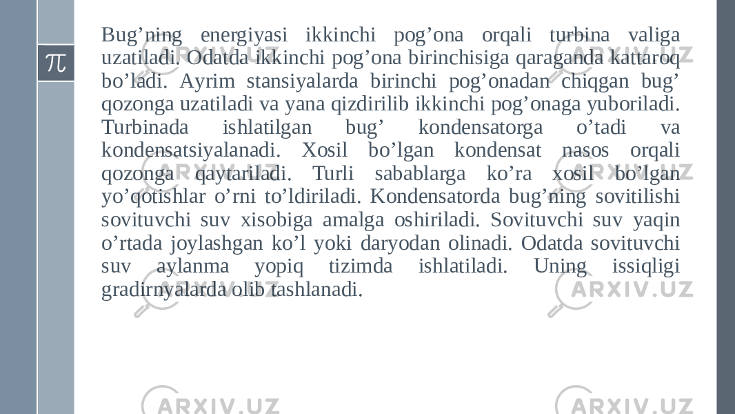 Bugʼning energiyasi ikkinchi pogʼona orqali turbina valiga uzatiladi. Odatda ikkinchi pogʼona birinchisiga qaraganda kattaroq boʼladi. Аyrim stansiyalarda birinchi pogʼonadan chiqgan bugʼ qozonga uzatiladi va yana qizdirilib ikkinchi pogʼonaga yuboriladi. Turbinada ishlatilgan bugʼ kondensatorga oʼtadi va kondensatsiyalanadi. Xosil boʼlgan kondensat nasos orqali qozonga qaytariladi. Turli sabablarga koʼra xosil boʼlgan yoʼqotishlar oʼrni toʼldiriladi. Kondensatorda bugʼning sovitilishi sovituvchi suv xisobiga amalga oshiriladi. Sovituvchi suv yaqin oʼrtada joylashgan koʼl yoki daryodan olinadi. Odatda sovituvchi suv aylanma yopiq tizimda ishlatiladi. Uning issiqligi gradirnyalarda olib tashlanadi. 