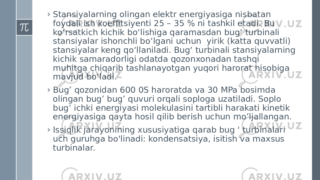 › Stansiyalarning olingan elektr energiyasiga nisbatan foydali ish koeffitsiyenti 25 – 35 % ni tashkil etadi. Bu ko‘rsatkich kichik bo‘lishiga qaramasdan bug‘ turbinali stansiyalar ishonchli bo‘lgani uchun yirik (katta quvvatli) stansiyalar keng qo‘llaniladi. Bug‘ turbinali stansiyalarning kichik samaradorligi odatda qozonxonadan tashqi muhitga chiqarib tashlanayotgan yuqori harorat hisobiga mavjud bo‘ladi. › Bugʼ qozonidan 600 0S haroratda va 30 MPa bosimda olingan bugʼ bugʼ quvuri orqali soploga uzatiladi. Soplo bugʼ ichki energiyasi molekulasini tartibli harakati kinetik energiyasiga qayta hosil qilib berish uchun moʼljallangan. › Issiqlik jarayonining xususiyatiga qarab bug &#39; turbinalari uch guruhga bo&#39;linadi: kondensatsiya, isitish va maxsus turbinalar. 