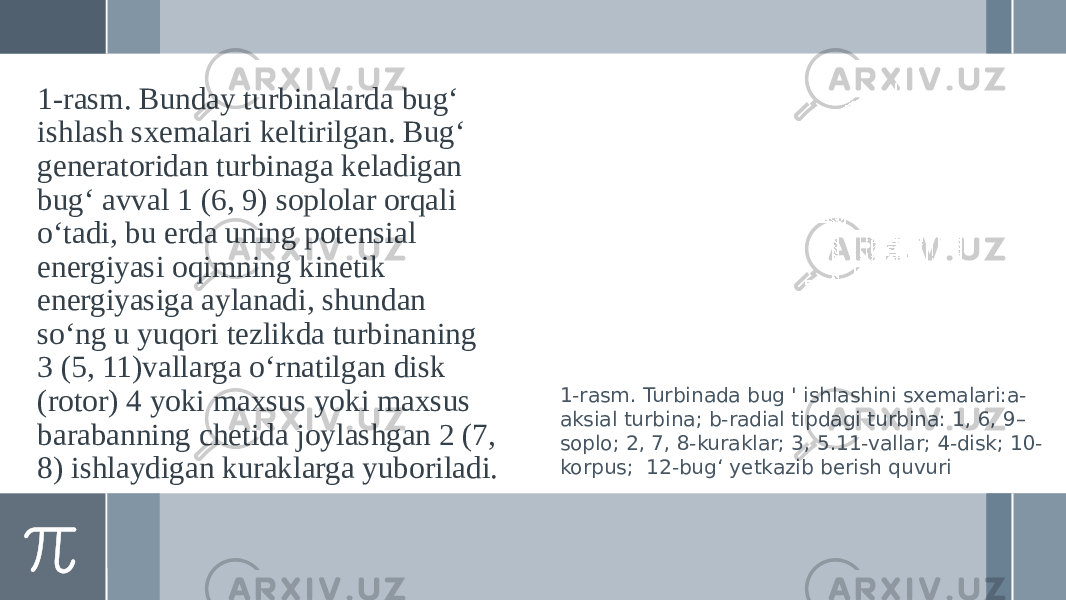 1-rasm. Bunday turbinalarda bug‘ ishlash sxemalari keltirilgan. Bug‘ generatoridan turbinaga keladigan bug‘ avval 1 (6, 9) soplolar orqali o‘tadi, bu erda uning potensial energiyasi oqimning kinetik energiyasiga aylanadi, shundan so‘ng u yuqori tezlikda turbinaning 3 (5, 11)vallarga o‘rnatilgan disk (rotor) 4 yoki maxsus yoki maxsus barabanning chetida joylashgan 2 (7, 8) ishlaydigan kuraklarga yuboriladi. 1-rasm. Turbinada bug &#39; ishlashini sxemalari:a- aksial turbina; b-radial tipdagi turbina: 1, 6, 9– soplo; 2, 7, 8-kuraklar; 3, 5.11-vallar; 4-disk; 10- korpus; 12-bug‘ yetkazib berish quvuri 