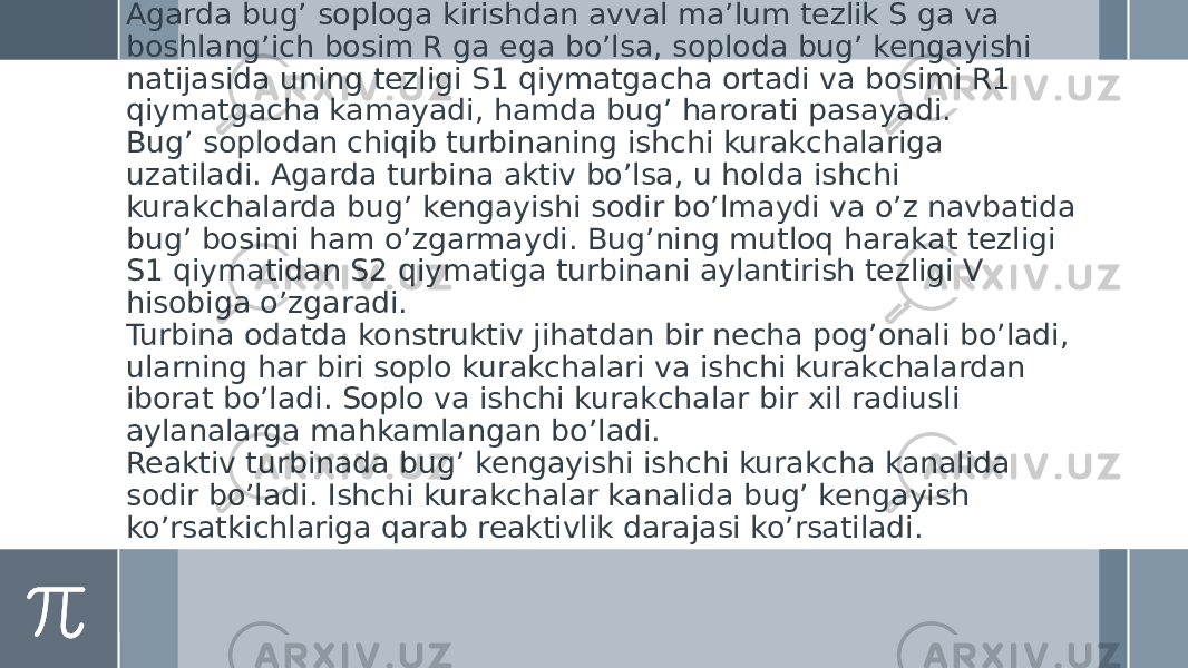   Аgarda bugʼ soploga kirishdan avval maʼlum tezlik S ga va boshlangʼich bosim R ga ega boʼlsa, soploda bugʼ kengayishi natijasida uning tezligi S1 qiymatgacha ortadi va bosimi R1 qiymatgacha kamayadi, hamda bugʼ harorati pasayadi. Bugʼ soplodan chiqib turbinaning ishchi kurakchalariga uzatiladi. Аgarda turbina aktiv boʼlsa, u holda ishchi kurakchalarda bugʼ kengayishi sodir boʼlmaydi va oʼz navbatida bugʼ bosimi ham oʼzgarmaydi. Bugʼning mutloq harakat tezligi S1 qiymatidan S2 qiymatiga turbinani aylantirish tezligi V hisobiga oʼzgaradi. Turbina odatda konstruktiv jihatdan bir necha pogʼonali boʼladi, ularning har biri soplo kurakchalari va ishchi kurakchalardan iborat boʼladi. Soplo va ishchi kurakchalar bir xil radiusli aylanalarga mahkamlangan boʼladi. Reaktiv turbinada bugʼ kengayishi ishchi kurakcha kanalida sodir boʼladi. Ishchi kurakchalar kanalida bugʼ kengayish koʼrsatkichlariga qarab reaktivlik darajasi koʼrsatiladi. 