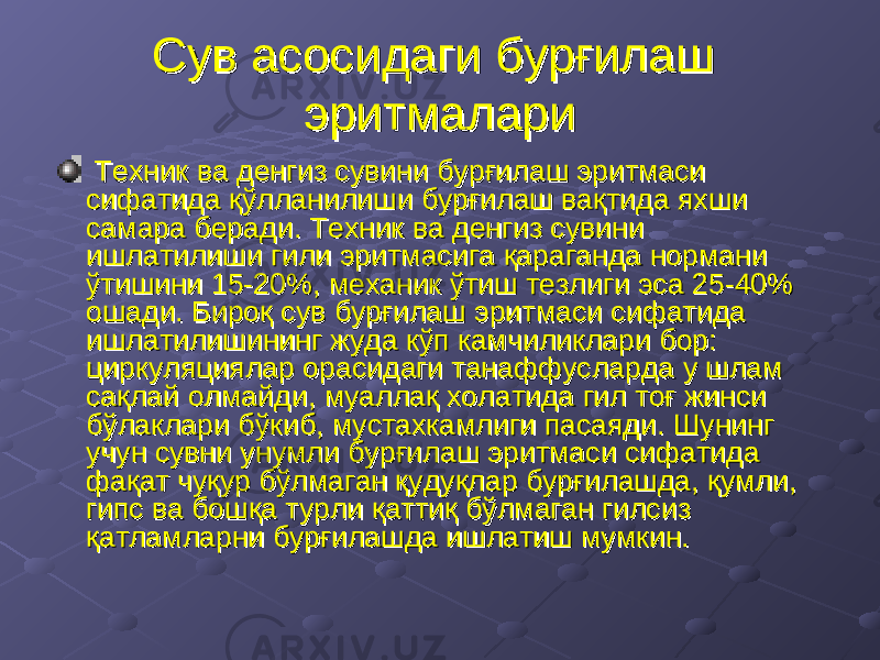 Сув асосидаги бурғилаш Сув асосидаги бурғилаш эритмалариэритмалари Техник ва денгиз сувини бурғилаш эритмаси Техник ва денгиз сувини бурғилаш эритмаси сифатида қўлланилиши бурғилаш вақтида яхши сифатида қўлланилиши бурғилаш вақтида яхши самара беради. Техник ва денгиз сувини самара беради. Техник ва денгиз сувини ишлатилиши гили эритмасига қараганда нормани ишлатилиши гили эритмасига қараганда нормани ўтишини 15-20%, механик ўтиш тезлиги эса 25-40% ўтишини 15-20%, механик ўтиш тезлиги эса 25-40% ошади. Бироқ сув бурғилаш эритмаси сифатида ошади. Бироқ сув бурғилаш эритмаси сифатида ишлатилишининг жуда кўп камчиликлари бор: ишлатилишининг жуда кўп камчиликлари бор: циркуляциялар орасидаги танаффусларда у шлам циркуляциялар орасидаги танаффусларда у шлам сақлай олмайди, муаллақ холатида гил тоғ жинси сақлай олмайди, муаллақ холатида гил тоғ жинси бўлаклари бўкиб, мустахкамлиги пасаяди. Шунинг бўлаклари бўкиб, мустахкамлиги пасаяди. Шунинг учун сувни унумли бурғилаш эритмаси сифатида учун сувни унумли бурғилаш эритмаси сифатида фақат чуқур бўлмаган қудуқлар бурғилашда, қумли, фақат чуқур бўлмаган қудуқлар бурғилашда, қумли, гипс ва бошқа турли қаттиқ бўлмаган гилсиз гипс ва бошқа турли қаттиқ бўлмаган гилсиз қатламларни бурғилашда ишлатиш мумкин.қатламларни бурғилашда ишлатиш мумкин. 