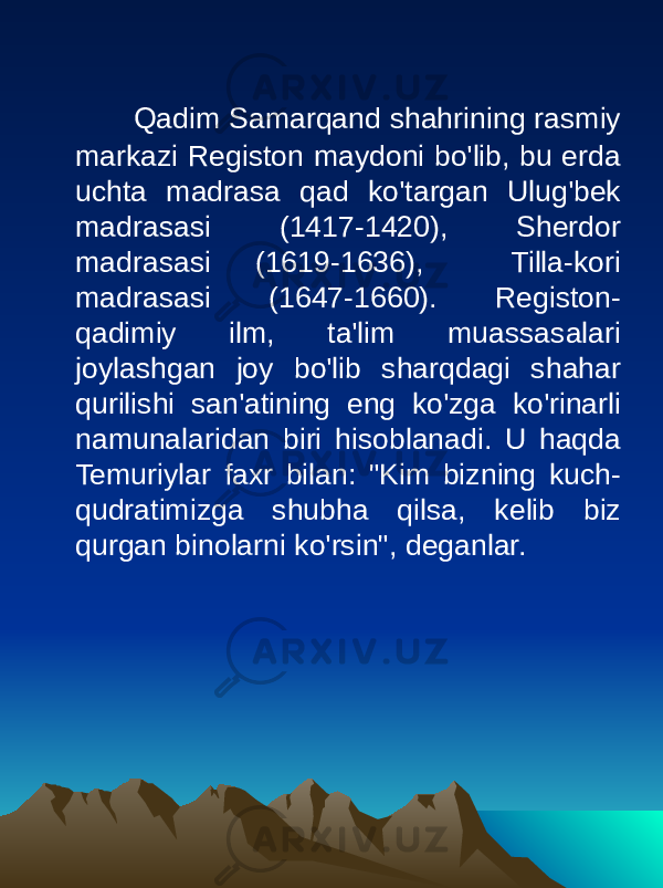  Qadim Samarqand shahrining rasmiy markazi Registon maydoni bo&#39;lib, bu erda uchta madrasa qad ko&#39;targan Ulug&#39;bek madrasasi (1417-1420), Sherdor madrasasi (1619-1636), Tilla-kori madrasasi (1647-1660). Registon- qadimiy ilm, ta&#39;lim muassasalari joylashgan joy bo&#39;lib sharqdagi shahar qurilishi san&#39;atining eng ko&#39;zga ko&#39;rinarli namunalaridan biri hisoblanadi. U haqda Temuriylar faxr bilan: &#34;Kim bizning kuch- qudratimizga shubha qilsa, kelib biz qurgan binolarni ko&#39;rsin&#34;, deganlar. 