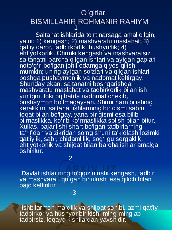  O`gitlar BISMILLAHIR ROHMANIR RAHIYM   1  Saltanat ishlarida to‘rt narsaga amal qilgin, ya’ni: 1) kengash; 2) mashvaratu maslahat; 3) qat’iy qaror, tadbirkorlik, hushyorlik; 4) ehtiyotkorlik. Chunki kengash va mashvaratsiz saltanatni barcha qilgan ishlari va aytgan gaplari noto‘g‘ri bo‘lgan johil odamga qiyos qilish mumkin; uning aytgan so‘zlari va qilgan ishlari boshga pushaymonlik va nadomat keltirgay. Shunday ekan, saltanatni boshqarishda mashvaratu maslahat va tadbirkorlik bilan ish yuritgin, toki oqibatda nadomat chekib, pushaymon bo‘lmagaysan. Shuni ham bilishing kerakkim, saltanat ishlarining bir qismi sabru toqat bilan bo‘lgay, yana bir qismi esa bilib bilmaslikka, ko‘rib ko‘rmaslikka solish bilan bitur. Xullas, bajarilishi shart bo‘lgan tadbirlarning ta’rifidan va zikridan so‘ng shuni ta’kidlash lozimki qat’iylik, sabr, chidamlilik, sog‘ligu sergaklik, ehtiyotkorlik va shijoat bilan barcha ishlar amalga oshirilur.   2  Davlat ishlarining to‘qqiz ulushi kengash, tadbir va mashvarat, qolgan bir ulushi esa qilich bilan bajo keltirilur. 3   Ishbilarmon mardlik va shijoat sohibi, azmi qat’iy, tadbirkor va hushyor bir kishi ming-minglab tadbirsiz, loqayd kishilardan yaxshidir. 