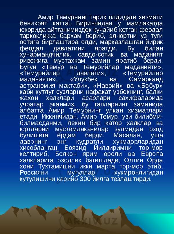  Амир Темурнинг тарих олдидаги хизмати бенихоят катта. Биринчидан у мамлакатда юкорида айтганимиздек кучайиб кетган феодал таркокликка бархам бериб, эл-юртни уз туги остига бирлаштира олди, марказлашган йирик феодал давлатини яратди. Бу билан хунармандчилик, савдо-сотик ва маданият ривожига мустахкам замин яратиб берди. Бугун «Темур ва Темурийлар маданияти», «Темурийлар давлати», «Темурийлар маданияти», «Улукбек ва Самарканд астраномия мактаби», «Навоий» ва «Бобур» каби кутлуг сузларни нафакат узбекнинг, балки жахон халклари асарлари сахифаларида учратар эканмиз, бу гапларнинг заминида албатта Амир Темурнинг улкан хизматлари ётади. Иккинчидан, Амир Темур, узи билибми- билмасданми, лекин бир катор халклар ва юртларни мустамлакачилар зулмидан озод булишига ёрдам берди. Масалан, уша даврнинг энг кудратли хукмдорларидан хисобланган Боязид Йилдиримни тор-мор келтириб, Болкон ярим ороли ва Европа халкларига озодлик багишлади; Олтин Орда хони Тухтамишни икки марта тор-мор этиб, Россияни мугуллар хукмронлигидан кутулишини карийб 300 йилга тезлаштирди. 