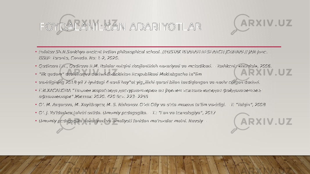 FOYDALANILGAN ADABIYOTLAR • Pulatov Sh.N.Sankhya-ancient Indian philosophical school. //PUSTAK BHARATI RESEARCH JOURNAL// JAN-June. ISSUE Toronto, Canada. No: 1-2, 2020. • Qodirova F.R., Qodirova R.M. Bolalar nutqini rivojlantirish nazariyasi va metodikasi. – Toshkent: «Istiqlol», 2006. • “ Ilk qadam” davlat oquv dasturi Ozbekiston Respublikasi Maktabgacha ta‟lim • vazirligining 2018-yil 7-iyuldagi 4-sonli hay‟at yig„ilishi qarori bilan tasdiqlangan va nashr etilgan dasturi. • Г.И.ХАСАНОВА “Таълим жараёнида дастурлаштирилган ўқитиш технологиясидан фойдаланишнинг афзалликлари” Жиззах: 2020. 420 бет. 223- 225б • O’. M. Asqarova, M. Xayitboyev, M. S. Nishonov. O’zR Oliy va o’rta maxsus ta’lim vazirligi. – T: “Talqin”, 2008 • O’. J. Yo’ldashev tahriri ostida. Umumiy pedagogika. – T.: “Fan va texnologiya”, 2017 • Umumiy pedagogika nazariyasi va amaliyoti fanidan ma’ruzalar matni. Navoiy – 