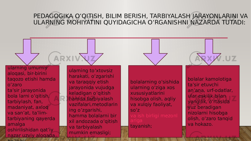 PEDAGOGIKA O‘QITISH, BILIM BERISH, TARBIYALASH JARAYONLARINI VA ULARNING MOHIYATINI QUYIDAGICHA O‘RGANISHNI NAZARDA TUTADI: ularning umumiy aloqasi, bir-birini taqozo etishi hamda o‘zaro ta’sir jarayonida bola larni o‘qitish, tarbiylash, fan, madaniyat, axloq va san’at, ta’lim- tarbiyaning qayerda amalga oshirilishidan qat’iy nazar uzviy aloqada bo’lishi; ularning to‘xtovsiz harakati, o‘zgarishi va taraqqiy etish jarayonida vujudga keladigan o‘qitish hamda tarbiyalash vazifalari,metodlarin ing o‘zgarishi, hamma bolalarni bir xil andozada o‘qitish va tarbiyalash mumkin emasligi; bolalarning o‘sishida ularning o‘ziga xos xususiyatlarini hisobga olish, aqliy va xulqiy faoliyat, so‘z   va ish birligi mezonl ariga tayanish; bolalar kamolotiga ta’sir etuvchi an’ana, urf-odatlar, ular eskilik bilan yangilik, o‘rtasida yuz beradigan nizolarni hisobga olish, o‘zaro tanqid va hokazo. 