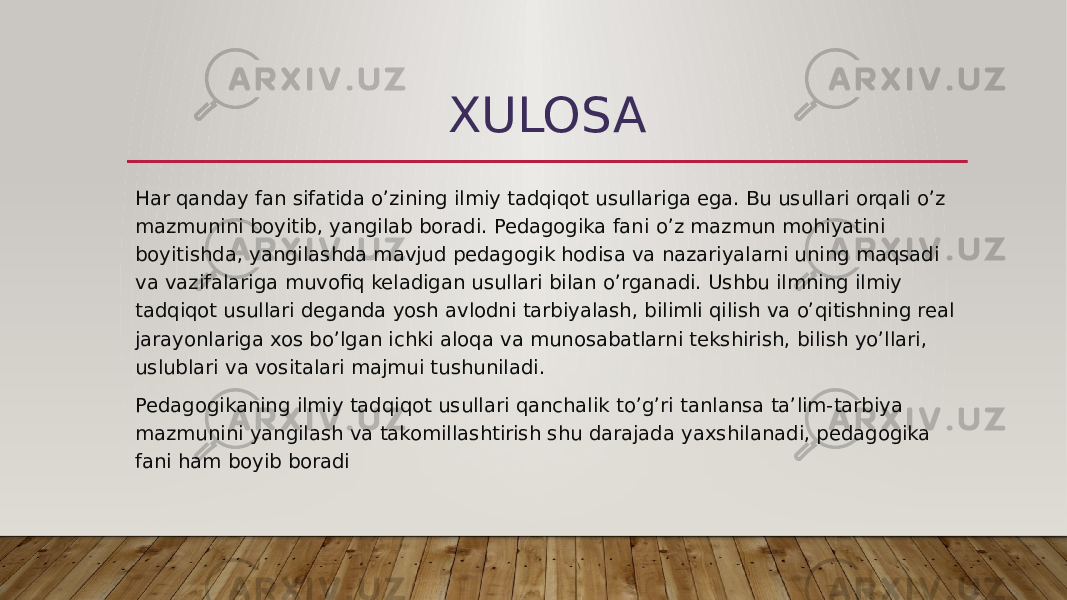 XULOSA Har qanday fan sifatida o’zining ilmiy tadqiqot usullariga ega. Bu usullari orqali o’z mazmunini boyitib, yangilab boradi. Pedagogika fani o’z mazmun mohiyatini boyitishda, yangilashda mavjud pedagogik hodisa va nazariyalarni uning maqsadi va vazifalariga muvofiq keladigan usullari bilan o’rganadi. Ushbu ilmning ilmiy tadqiqot usullari deganda yosh avlodni tarbiyalash, bilimli qilish va o’qitishning real jarayonlariga xos bo’lgan ichki aloqa va munosabatlarni tekshirish, bilish yo’llari, uslublari va vositalari majmui tushuniladi. Pedagogikaning ilmiy tadqiqot usullari qanchalik to’g’ri tanlansa ta’lim-tarbiya mazmunini yangilash va takomillashtirish shu darajada yaxshilanadi, pedagogika fani ham boyib boradi 