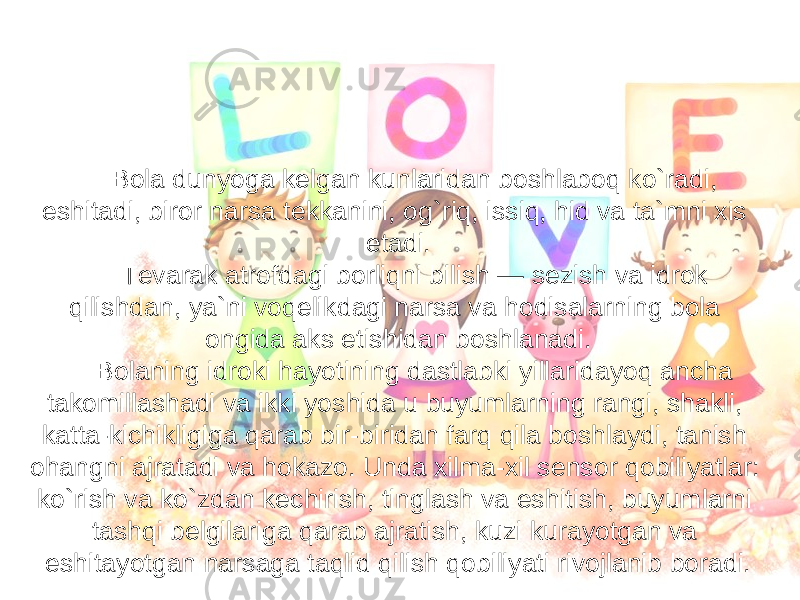  Bola dunyoga kelgan kunlaridan boshlaboq ko`radi, eshitadi, biror narsa tekkanini, og`riq, issiq, hid va ta`mni xis etadi. Tevarak atrofdagi borliqni bilish — sezish va idrok qilishdan, ya`ni voqelikdagi narsa va hodisalarning bola ongida aks etishidan boshlanadi. Bolaning idroki hayotining dastlabki yillaridayoq ancha takomillashadi va ikki yoshida u buyumlarning rangi, shakli, katta-kichikligiga qarab bir-biridan farq qila boshlaydi, tanish ohangni ajratadi va hokazo. Unda xilma-xil sensor qobiliyatlar: ko`rish va ko`zdan kechirish, tinglash va eshitish, buyumlarni tashqi belgilariga qarab ajratish, kuzi kurayotgan va eshitayotgan narsaga taqlid qilish qobiliyati rivojlanib boradi. 