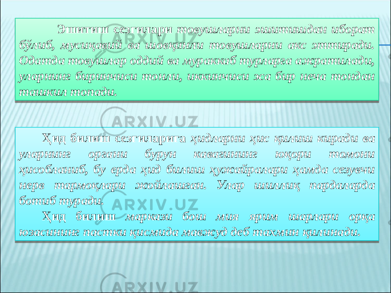  Эшитиш сезгилари товушларни эшитишдан иборат бўлиб, мусиқавий ва шовқинли товушларни акс эттиради. Одатда товушлар оддий ва мураккаб турларга ажратилади, уларнинг биринчиси тонли, иккинчиси эса бир неча тондан ташкил топади. Ҳид билиш сезгиларига ҳидларни ҳис қилиш киради ва уларнинг органи бурун кавагининг юқори томони ҳисобланиб, бу ерда ҳид билиш ҳужайралари ҳамда сезувчи нерв тармоқлари жойлашган. Улар шиллиқ пардаларда ботиб туради. Ҳид билиш маркази бош мия ярим шарлари орқа юзасининг пастки қисмида мавжуд деб тахмин қилинади. 0E 32 0D 222A 33 0E 0D 34 0908 0E 0908 10 22 34 1E 3406 