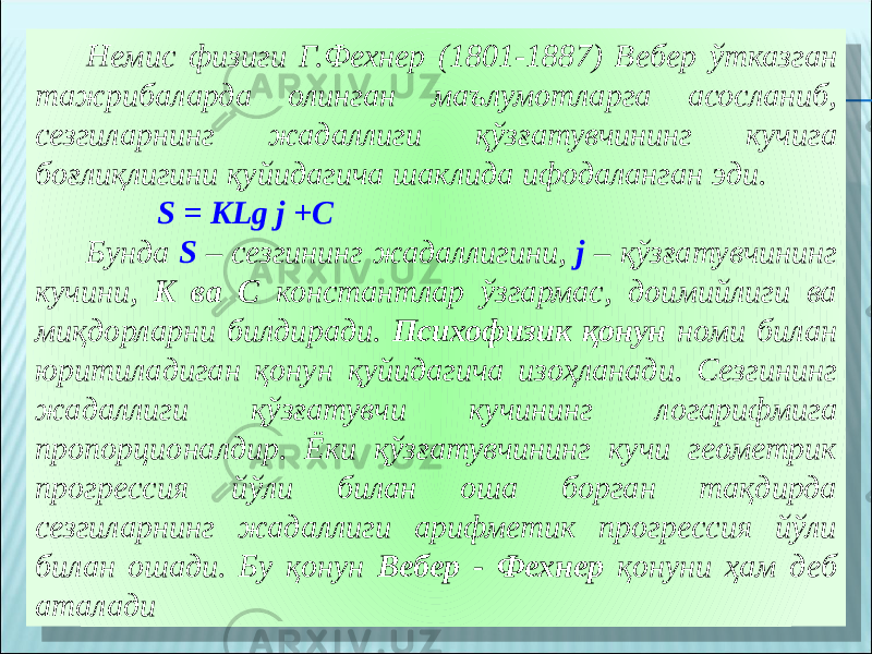 Немис физиги Г.Фехнер (1801-1887) Вебер ўтказган тажрибаларда олинган маълумотларга асосланиб, сезгиларнинг жадаллиги қўзғатувчининг кучига боғлиқлигини қуйидагича шаклида ифодаланган эди. S = KLg j +C Бунда S – сезгининг жадаллигини, j – қўзғатувчининг кучини, K ва C константлар ўзгармас, доимийлиги ва миқдорларни билдиради. Психофизик қонун номи билан юритиладиган қонун қуйидагича изоҳланади. Сезгининг жадаллиги қўзғатувчи кучининг логарифмига пропорционалдир. Ёки қўзғатувчининг кучи геометрик прогрессия йўли билан оша борган тақдирда сезгиларнинг жадаллиги арифметик прогрессия йўли билан ошади. Бу қонун Вебер - Фехнер қонуни ҳам деб аталади 3304 08 11 05 02 3D03 30 3D 02 42 02 1D1920 3F03 02 0D 271A0828 02 3B 18 2309 2309 11 05 4505 02 0708 