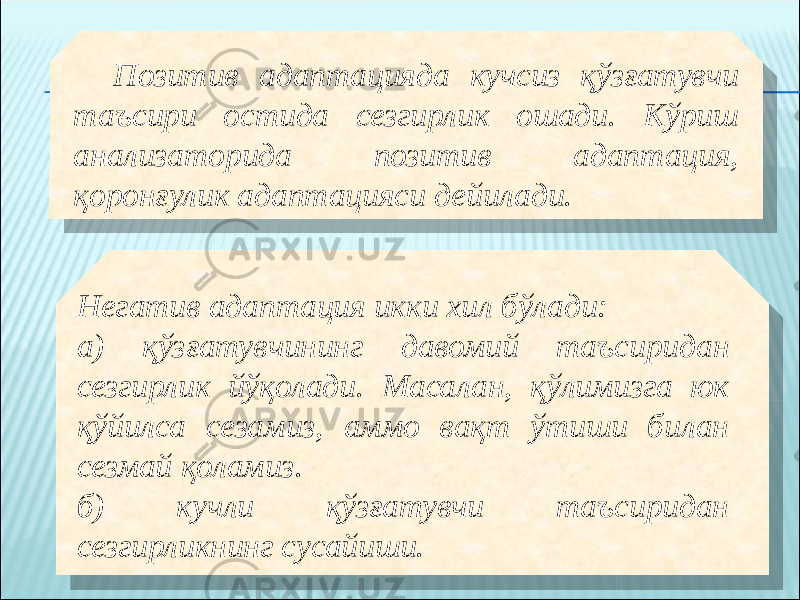 Позитив адаптацияда кучсиз қўзғатувчи таъсири остида сезгирлик ошади. Кўриш анализаторида позитив адаптация, қоронғулик адаптацияси дейилади. Негатив адаптация икки хил бўлади: а) қўзғатувчининг давомий таъсиридан сезгирлик йўқолади. Масалан, қўлимизга юк қўйилса сезамиз, аммо вақт ўтиши билан сезмай қоламиз. б) кучли қўзғатувчи таъсиридан сезгирликнинг сусайиши.250A 03 0703 08 071007140C0E 21 