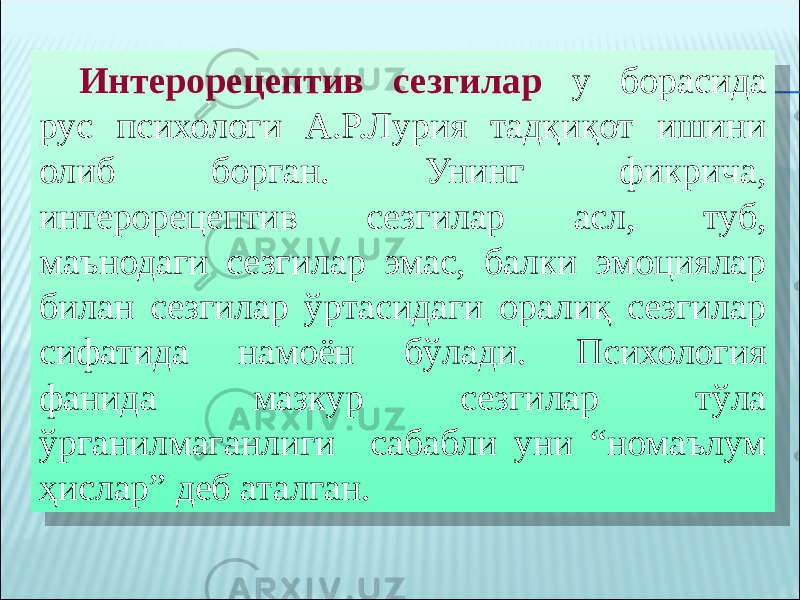 Интерорецептив сезгилар у борасида рус психологи А.Р.Лурия тадқиқот ишини олиб борган. Унинг фикрича, интерорецептив сезгилар асл, туб, маънодаги сезгилар эмас, балки эмоциялар билан сезгилар ўртасидаги оралиқ сезгилар сифатида намоён бўлади. Психология фанида мазкур сезгилар тўла ўрганилмаганлиги сабабли уни “номаълум ҳислар” деб аталган.10 07 1C 1D 0C 03 1B 14 1E0C 1B0C20 200E18 231C 160C1B19 