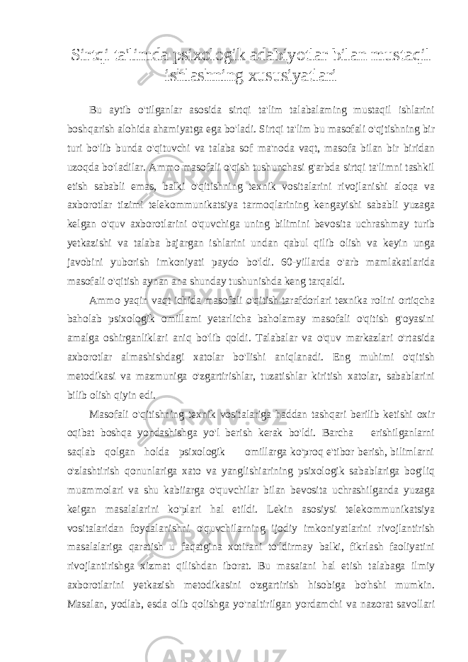 Sirtqi ta&#39;limda psixologik adabiyotlar bilan mustaqil ishlashning xususiyatlari Bu aytib o&#39;tilganlar asosida sirtqi ta&#39;lim talabalaming mustaqil ishlarini boshqarish alohida ahamiyatga ega bo&#39;ladi. Sirtqi ta&#39;lim bu masofali o&#39;qjtishning bir turi bo&#39;lib bunda o&#39;qituvchi va talaba sof ma&#39;noda vaqt, masofa bilan bir biridan uzoqda bo&#39;ladilar. Ammo masofali o&#39;qish tushunchasi g&#39;arbda sirtqi ta&#39;limni tashkil etish sababli emas, balki o&#39;qitishning texnik vositalarini rivojlanishi aloqa va axborotlar tizimi telekommunikatsiya tarmoqlarining kengayishi sababli yuzaga kelgan o&#39;quv axborotlarini o&#39;quvchiga uning bilimini bevosita uchrashmay turib yetkazishi va talaba bajargan ishlarini undan qabul qilib olish va keyin unga javobini yuborish imkoniyati paydo bo&#39;ldi. 60-yillarda o&#39;arb mamlakatlarida masofali o&#39;qitish aynan ana shunday tushunishda keng tarqaldi. Ammo yaqin vaqt ichida masofali o&#39;qitish tarafdorlari texnika rolini ortiqcha baholab psixologik omillami yetarlicha baholamay masofali o&#39;qitish g&#39;oyasini amalga oshirganliklari aniq bo&#39;lib qoldi. Talabalar va o&#39;quv markazlari o&#39;rtasida axborotlar almashishdagi xatolar bo&#39;Iishi aniqlanadi. Eng muhimi o&#39;qitish metodikasi va mazmuniga o&#39;zgartirishlar, tuzatishlar kiritish xatolar, sabablarini bilib olish qiyin edi. Masofali o&#39;qitishning texnik vositalariga haddan tashqari berilib ketishi oxir oqibat boshqa yondashishga yo&#39;l berish kerak bo&#39;ldi. Barcha erishilganlarni saqlab qolgan holda psixologik omillarga ko&#39;proq e&#39;tibor berish, bilimlarni o&#39;zlashtirish qonunlariga xato va yanglishiarining psixologik sabablariga bog&#39;liq muammolari va shu kabiiarga o&#39;quvchilar bilan bevosita uchrashilganda yuzaga keigan masalalarini ko&#39;plari hal etildi. Lekin asosiysi telekommunikatsiya vositalaridan foydalanishni o&#39;quvchilarning ijodiy imkoniyatlarini rivojlantirish masalalariga qaratish u faqatgina xotirani to&#39;ldirmay balki, fikrlash faoliyatini rivojlantirishga xizmat qilishdan iborat. Bu masaiani hal etish talabaga ilmiy axborotlarini yetkazish metodikasini o&#39;zgartirish hisobiga bo&#39;hshi mumkin. Masalan, yodlab, esda olib qolishga yo&#39;naltirilgan yordamchi va nazorat savollari 