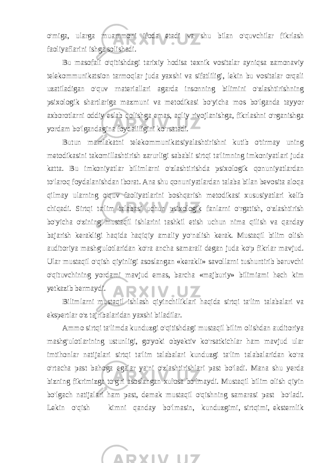 o&#39;miga, ularga muammoni ifoda etadi va shu bilan o&#39;quvchilar fikrlash faoliyaflarini ishga solishadi. Bu masofali o&#39;qitishdagi tarixiy hodisa texnik vositalar ayniqsa zamonaviy telekommunikatsion tarmoqlar juda yaxshi va sifatliligi, lekin bu vositalar orqali uzatiladigan o&#39;quv rnateriallari agarda insonning bilimini o&#39;zlashtirishning psixologik shartlariga mazmuni va metodikasi bo&#39;yicha mos bo&#39;lganda tayyor axborotlarni oddiy eslab qolishga emas, aqliy rivojlanishga, fikrlashni o&#39;rganishga yordam bo&#39;lgandagina foydaliligini ko&#39;rsatadi. Butun mamlakatni telekommunikatsiyalashtirishni kutib o&#39;tirmay uning metodikasini takomillashtirish zarurligi sababli sirtqi ta&#39;limning imkoniyatlari juda katta. Bu imkoniyatlar bilimlarni o&#39;zlashtirishda psixologik qonuniyatlardan to&#39;laroq foydalanishdan iborat. Ana shu qonuniyatlardan talaba bilan bevosita aloqa qilmay ularning o&#39;quv faoliyatlarini boshqarish metodikasi xususiyatlari kelib chiqadi. Sirtqi ta&#39;lim talabasi uchun psixologik fanlarni o&#39;rgatish, o&#39;zlashtirish bo&#39;yicha o&#39;zining mustaqil ishlarini tashkil etish uchun nima qilish va qanday bajarish kerakligi haqida haqiqiy amaliy yo&#39;nalish kerak. Mustaqil bilim olish auditoriya mashg&#39;ulotlaridan ko&#39;ra ancha samarali degan juda ko&#39;p fikrlar mavjud. Ular mustaqil o&#39;qish qiyinligi asoslangan «kerakli» savollarni tushuntirib beruvchi o&#39;qituvchining yordami mavjud emas, barcha «majburiy» bilimiami hech kim yetkazib bermaydi. Bilimlarni mustaqil ishlash qiyinchiliklari haqida sirtqi ta&#39;lim talabalari va ekspertlar o&#39;z tajribalaridan yaxshi biladilar. Ammo sirtqi ta&#39;limda kunduzgi o&#39;qitishdagi mustaqil bilim olishdan auditoriya mashg&#39;ulotlarining ustunligi, go&#39;yoki obyektiv ko&#39;rsatkichlar ham mavjud ular imtihonlar natijalari sirtqi ta&#39;lim talabalari kunduzgi ta&#39;lim talabalaridan ko&#39;ra o&#39;rtacha past bahoga egalar ya&#39;ni o&#39;zlashtirishlari past bo&#39;ladi. Mana shu yerda bizning fikrimizga to&#39;g&#39;ri asoslangan xulosa bo&#39;lmaydi. Mustaqil bilim olish qiyin bo&#39;lgach natijalari ham past, demak mustaqil o&#39;qishning samarasi past bo&#39;ladi. Lekin o&#39;qish kimni qanday bo&#39;lmasin, kunduzgimi, sirtqimi, eksternlik 