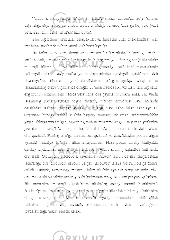 Talaba shunday xayol bilan ish tutadi, smestr davomida ko&#39;p ishiarni bajarishga uigurish kerak, chuqur o&#39;ylab o&#39;tirishga va uzoq izlashga iloj yo&#39;q (vaqt yo&#39;q, o&#39;zi hammasini hal etishi ham qiyin). Shuning uchun ma&#39;ruzalar konspektlari va darsliklar bilan cheklanadilar, ular imtihonni tekshirish uchun yetarli deb hisoblaydilar. Bu holat o&#39;quv yurti sharoitlarida mustaqil bilim olishni bilmasligi sababli sodir bo&#39;ladi, umuman talabalar bunga hech o&#39;rganmaydi. Buning natijasida talaba mustaqil bilimni olishga bilimlar olishning asosiy usuli kabi munosabatda bo&#39;lmaydi balki, asosiy auditoriya mashg&#39;ulotlariga qandaydir qo&#39;shimcha deb hisoblaydilar. Ma&#39;ruzalar yoki darsliklardan olingan ayniqsa sirtqi ta&#39;lim talabalarining o&#39;quv yig&#39;inlarida olingan bilimlar haqida fikr yuritish, fanning hatto eng muhim muammolari haqida yetarlicha to&#39;la gapirish mumkin emas. Shu yerda taiabaning fikrlari afsuski to&#39;g&#39;ri chiqadi, imtihon oluvchilar ba&#39;zi hollarda darslikdan tashqari olingan yuzaki bilimlarga past baho bilan baholaydilar. O&#39;qitishni bunday tashkil etishda haqiqiy mustaqii ishlardan, tadqiqotchilikka yaqin ishlarga xos bo&#39;lgan, hayotning muhim muammolariga, ilmiy adabiyotlardan javoblarni mustaqii izlab topish bo&#39;yicha tinimsiz mehnatdan talaba doim o&#39;zini olib qochadi. Buning o&#39;rniga ma&#39;ruza konspektlari va darsliklardan yodlab olgan «yuzaki nazariy» bilimlari bilan kifoyalanadi. Nazariyadan amaliy faoliyatda qanday foydalanish mumkinligini bilmaydi. IVIana shuning oqibatida imtihonda qiynaladi. O&#39;qituvchi aniqlovchi, ravshanlan-tiruvchi fikrini darslik chegarasidan tashqariga olib chiquvchi savolni beigan zahotiyoq talaba ilojsiz holatga tushib qoladi. Demak, zamonaviy mustaqii bilim olishda ayniqsa sirtqi ta&#39;limda ichki qarama-qarshi va talaba uchun yaxshi bo&#39;Imagan o&#39;ziga xos vaziyat yuzaga kelgan. Bir tomondan mustaqii o&#39;qish-bilim olishning asosiy metodi hisoblanadi. Auditoriya mashg&#39;ulotlari esa taiabaning adabiyotlar bilan ishlash ilmiy kitoblardan olingan nazariy bilimlaridan kehb chiqib hayotiy muammolarni tahlil qilish ishlarida unga tashkiliy metodik ko&#39;rsatmalar berib undan muvaffaqiyatli foydalanishga imkon berishi kerak. 