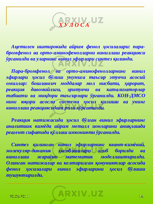 20.05.2011 1420.05.2011 14Х У Л О С А Ацетилен иштирокида айрим фенол ҳосилалари: пара- бромфенол ва орто-аминофенолларни виниллаш реакцияси ўрганилди ва уларнинг винил эфирлари синтез қилинди. Пара-бромфенол ва орто-аминофенолларнинг винил эфирлари ҳосил бўлиш унумига таъсир этувчи асосий омиллар: бошланғич моддалар мол нисбати, ҳарорат, реакция давомийлиги, эритувчи ва катализаторлар табиати ва миқдори таъсирлари ўрганилди. КОН-ДМСО нинг юқори асосли система ҳосил қилиши ва унинг виниллаш реакциясидаги роли кўрсатилди. Реакция натижасида ҳосил бўлган винил эфирларнинг аналитиик кимёда айрим металл ионларини аниқлашда реагент сифатида қўллаш имконияти ўрганилди. Синтез қилинган винил эфирларнинг квант- кимёвий , молекуляр-динами к ҳисоблашлари олиб борилди ва виниллаш жараёни математик моделлаштирилди. Олинган натижалар ва келтирилган қонуниятлар асосида фенол ҳосилалари винил эфирларини ҳосил бўлиш и тушунтирилди . 