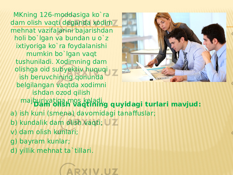 Dam olish vaqtining quyidagi turlari mavjud: a) ish kuni (smena) davomidagi tanaffuslar; b) kundalik dam olish vaqti; v) dam olish kunlari; g) bayram kunlar; d) yillik mehnat ta`tillari. MKning 126-moddasiga ko`ra dam olish vaqti deganda xodim mehnat vazifalarini bajarishdan holi bo`lgan va bundan u o`z ixtiyoriga ko`ra foydalanishi mumkin bo`lgan vaqt tushuniladi. Xodimning dam olishga oid subyektiv huquqi ish beruvchining qonunda belgilangan vaqtda xodimni ishdan ozod qilish majburiyatiga mos keladi. 