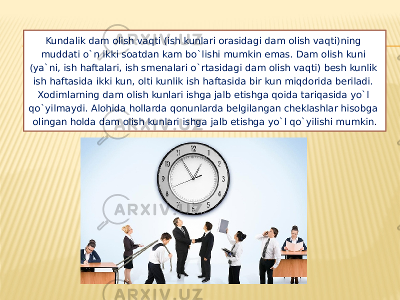 Kundalik dam olish vaqti (ish kunlari orasidagi dam olish vaqti)ning muddati o`n ikki soatdan kam bo`lishi mumkin emas. Dam olish kuni (ya`ni, ish haftalari, ish smenalari o`rtasidagi dam olish vaqti) besh kunlik ish haftasida ikki kun, olti kunlik ish haftasida bir kun miqdorida beriladi. Xodimlarning dam olish kunlari ishga jalb etishga qoida tariqasida yo`l qo`yilmaydi. Alohida hollarda qonunlarda belgilangan cheklashlar hisobga olingan holda dam olish kunlari ishga jalb etishga yo`l qo`yilishi mumkin. 