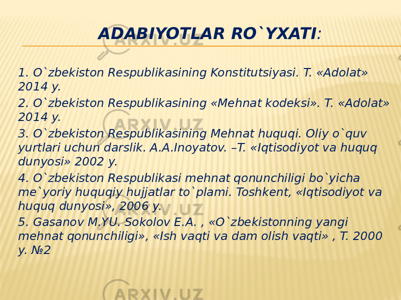 ADABIYOTLAR RO`YXATI : 1. O`zbekiston Respublikasining Konstitutsiyasi. T. «Adolat» 2014 y. 2. O`zbekiston Respublikasining «Mehnat kodeksi». T. «Adolat» 2014 y. 3. O`zbekiston Respublikasining Mehnat huquqi. Oliy o`quv yurtlari uchun darslik. A.A.Inoyatov. –T. «Iqtisodiyot va huquq dunyosi» 2002 y. 4. O`zbekiston Respublikasi mehnat qonunchiligi bo`yicha me`yoriy huquqiy hujjatlar to`plami. Toshkent, «Iqtisodiyot va huquq dunyosi», 2006 y. 5. Gasanov M.YU. Sokolov E.A. , «O`zbekistonning yangi mehnat qonunchiligi», «Ish vaqti va dam olish vaqti» , T. 2000 y. №2 