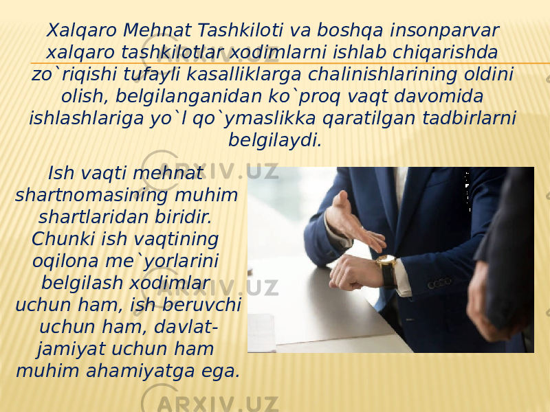 Xalqaro Mehnat Tashkiloti va boshqa insonparvar xalqaro tashkilotlar xodimlarni ishlab chiqarishda zo`riqishi tufayli kasalliklarga chalinishlarining oldini olish, belgilanganidan ko`proq vaqt davomida ishlashlariga yo`l qo`ymaslikka qaratilgan tadbirlarni belgilaydi. Ish vaqti mehnat shartnomasining muhim shartlaridan biridir. Chunki ish vaqtining oqilona me`yorlarini belgilash xodimlar uchun ham, ish beruvchi uchun ham, davlat- jamiyat uchun ham muhim ahamiyatga ega. 