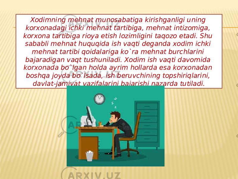 Xodimning mehnat munosabatiga kirishganligi uning korxonadagi ichki mehnat tartibiga, mehnat intizomiga, korxona tartibiga rioya etish lozimligini taqozo etadi. Shu sababli mehnat huquqida ish vaqti deganda xodim ichki mehnat tartibi qoidalariga ko`ra mehnat burchlarini bajaradigan vaqt tushuniladi. Xodim ish vaqti davomida korxonada bo`lgan holda ayrim hollarda esa korxonadan boshqa joyda bo`lsada, ish beruvchining topshiriqlarini, davlat-jamiyat vazifalarini bajarishi nazarda tutiladi. 