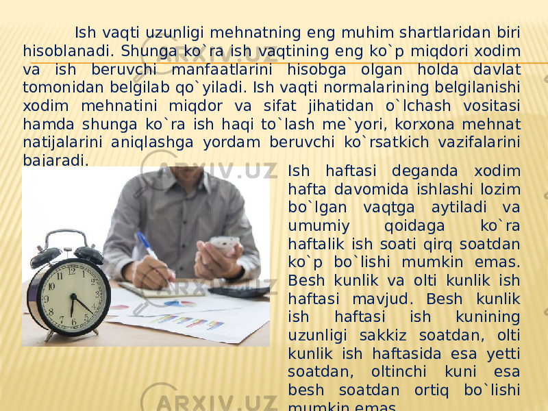  Ish vaqti uzunligi mehnatning eng muhim shartlaridan biri hisoblanadi. Shunga ko`ra ish vaqtining eng ko`p miqdori xodim va ish beruvchi manfaatlarini hisobga olgan holda davlat tomonidan belgilab qo`yiladi. Ish vaqti normalarining belgilanishi xodim mehnatini miqdor va sifat jihatidan o`lchash vositasi hamda shunga ko`ra ish haqi to`lash me`yori, korxona mehnat natijalarini aniqlashga yordam beruvchi ko`rsatkich vazifalarini bajaradi. Ish haftasi deganda xodim hafta davomida ishlashi lozim bo`lgan vaqtga aytiladi va umumiy qoidaga ko`ra haftalik ish soati qirq soatdan ko`p bo`lishi mumkin emas. Besh kunlik va olti kunlik ish haftasi mavjud. Besh kunlik ish haftasi ish kunining uzunligi sakkiz soatdan, olti kunlik ish haftasida esa yetti soatdan, oltinchi kuni esa besh soatdan ortiq bo`lishi mumkin emas. 