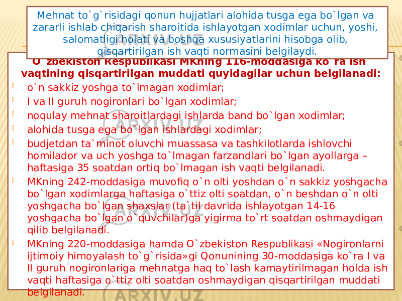 O`zbekiston Respublikasi MKning 116-moddasiga ko`ra ish vaqtining qisqartirilgan muddati quyidagilar uchun belgilanadi:  o`n sakkiz yoshga to`lmagan xodimlar;  I va II guruh nogironlari bo`lgan xodimlar;  noqulay mehnat sharoitlardagi ishlarda band bo`lgan xodimlar;  alohida tusga ega bo`lgan ishlardagi xodimlar;  budjetdan ta`minot oluvchi muassasa va tashkilotlarda ishlovchi homilador va uch yoshga to`lmagan farzandlari bo`lgan ayollarga – haftasiga 35 soatdan ortiq bo`lmagan ish vaqti belgilanadi.  MKning 242-moddasiga muvofiq o`n olti yoshdan o`n sakkiz yoshgacha bo`lgan xodimlarga haftasiga o`ttiz olti soatdan, o`n beshdan o`n olti yoshgacha bo`lgan shaxslar (ta`til davrida ishlayotgan 14-16 yoshgacha bo`lgan o`quvchilar)ga yigirma to`rt soatdan oshmaydigan qilib belgilanadi.  MKning 220-moddasiga hamda O`zbekiston Respublikasi «Nogironlarni ijtimoiy himoyalash to`g`risida»gi Qonunining 30-moddasiga ko`ra I va II guruh nogironlariga mehnatga haq to`lash kamaytirilmagan holda ish vaqti haftasiga o`ttiz olti soatdan oshmaydigan qisqartirilgan muddati belgilanadi. Mehnat to`g`risidagi qonun hujjatlari alohida tusga ega bo`lgan va zararli ishlab chiqarish sharoitida ishlayotgan xodimlar uchun, yoshi, salomatligi holati va boshqa xususiyatlarini hisobga olib, qisqartirilgan ish vaqti normasini belgilaydi. 