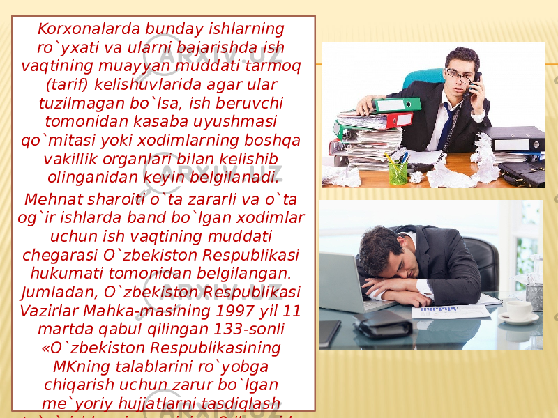 Korxonalarda bunday ishlarning ro`yxati va ularni bajarishda ish vaqtining muayyan muddati tarmoq (tarif) kelishuvlarida agar ular tuzilmagan bo`lsa, ish beruvchi tomonidan kasaba uyushmasi qo`mitasi yoki xodimlarning boshqa vakillik organlari bilan kelishib olinganidan keyin belgilanadi. Mehnat sharoiti o`ta zararli va o`ta og`ir ishlarda band bo`lgan xodimlar uchun ish vaqtining muddati chegarasi O`zbekiston Respublikasi hukumati tomonidan belgilangan. Jumladan, O`zbekiston Respublikasi Vazirlar Mahka-masining 1997 yil 11 martda qabul qilingan 133-sonli «O`zbekiston Respublikasining MKning talablarini ro`yobga chiqarish uchun zarur bo`lgan me`yoriy hujjatlarni tasdiqlash to`g`risida»gi qarorining 8-ilovasida ana shunday o`ta zararli va o`ta og`ir ishlardagi eng ko`p ish vaqti normasi belgilab berilgan . 