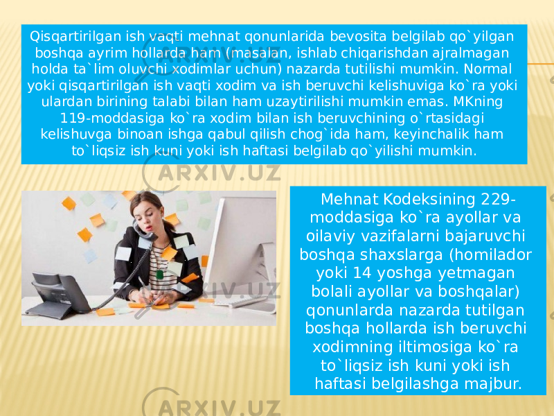 Qisqartirilgan ish vaqti mehnat qonunlarida bevosita belgilab qo`yilgan boshqa ayrim hollarda ham (masalan, ishlab chiqarishdan ajralmagan holda ta`lim oluvchi xodimlar uchun) nazarda tutilishi mumkin. Normal yoki qisqartirilgan ish vaqti xodim va ish beruvchi kelishuviga ko`ra yoki ulardan birining talabi bilan ham uzaytirilishi mumkin emas. MKning 119-moddasiga ko`ra xodim bilan ish beruvchining o`rtasidagi kelishuvga binoan ishga qabul qilish chog`ida ham, keyinchalik ham to`liqsiz ish kuni yoki ish haftasi belgilab qo`yilishi mumkin. Mehnat Kodeksining 229- moddasiga ko`ra ayollar va oilaviy vazifalarni bajaruvchi boshqa shaxslarga (homilador yoki 14 yoshga yetmagan bolali ayollar va boshqalar) qonunlarda nazarda tutilgan boshqa hollarda ish beruvchi xodimning iltimosiga ko`ra to`liqsiz ish kuni yoki ish haftasi belgilashga majbur. 