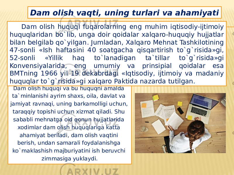 Dam olish huquqi va bu huquqni amalda ta`minlanishi ayrim shaxs, oila, davlat va jamiyat ravnaqi, uning barkamolligi uchun, taraqqiy topishi uchun xizmat qiladi. Shu sababli mehnatga oid qonun hujjatlarida xodimlar dam olish huquqlariga katta ahamiyat beriladi, dam olish vaqtini berish, undan samarali foydalanishga ko`maklashish majburiyatini ish beruvchi zimmasiga yuklaydi.Dam olish vaqti, uning turlari va ahamiyati Dam olish huquqi fuqarolarning eng muhim iqtisodiy-ijtimoiy huquqlaridan bo`lib, unga doir qoidalar xalqaro-huquqiy hujjatlar bilan belgilab qo`yilgan. Jumladan, Xalqaro Mehnat Tashkilotining 47-sonli «Ish haftasini 40 soatgacha qisqartirish to`g`risida»gi, 52-sonli «Yillik haq to`lanadigan ta`tillar to`g`risida»gi Konvensiyalarida, eng umumiy va prinsipial qoidalar esa BMTning 1966 yil 19 dekabrdagi «Iqtisodiy, ijtimoiy va madaniy huquqlar to`g`risida»gi xalqaro Paktida nazarda tutilgan. 