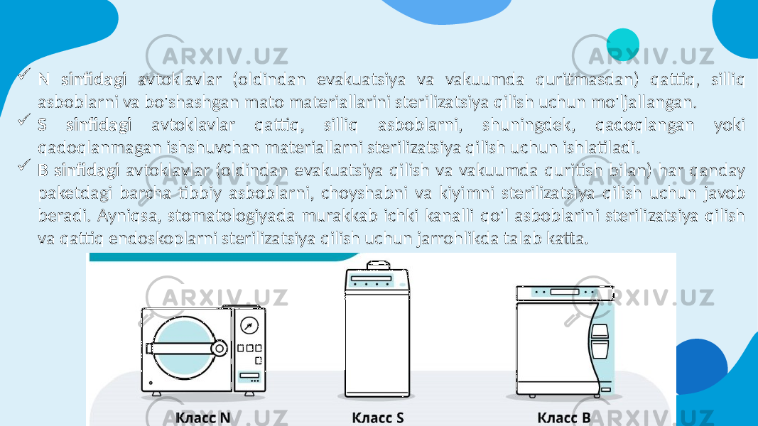  N sinfidagi avtoklavlar (oldindan evakuatsiya va vakuumda quritmasdan) qattiq, silliq asboblarni va bo&#39;shashgan mato materiallarini sterilizatsiya qilish uchun mo&#39;ljallangan.  S sinfidagi avtoklavlar qattiq, silliq asboblarni, shuningdek, qadoqlangan yoki qadoqlanmagan ishshuvchan materiallarni sterilizatsiya qilish uchun ishlatiladi.  B sinfidagi avtoklavlar (oldindan evakuatsiya qilish va vakuumda quritish bilan) har qanday paketdagi barcha tibbiy asboblarni, choyshabni va kiyimni sterilizatsiya qilish uchun javob beradi. Ayniqsa, stomatologiyada murakkab ichki kanalli qo&#39;l asboblarini sterilizatsiya qilish va qattiq endoskoplarni sterilizatsiya qilish uchun jarrohlikda talab katta. 