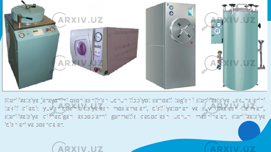 Sterilizatsiya jarayonini osonlashtirish uchun tibbiyot sanoati tegishli sterilizatsiya uskunalarini taklif qiladi: yuvish-dezinfektsiyalash moslamalari, distillyatorlar va suv tozalash tizimlari, sterilizatsiya qilinadigan asboblarni germetik qadoqlash uchun mashinalar, sterilizatsiya idishlari va boshqalar. 