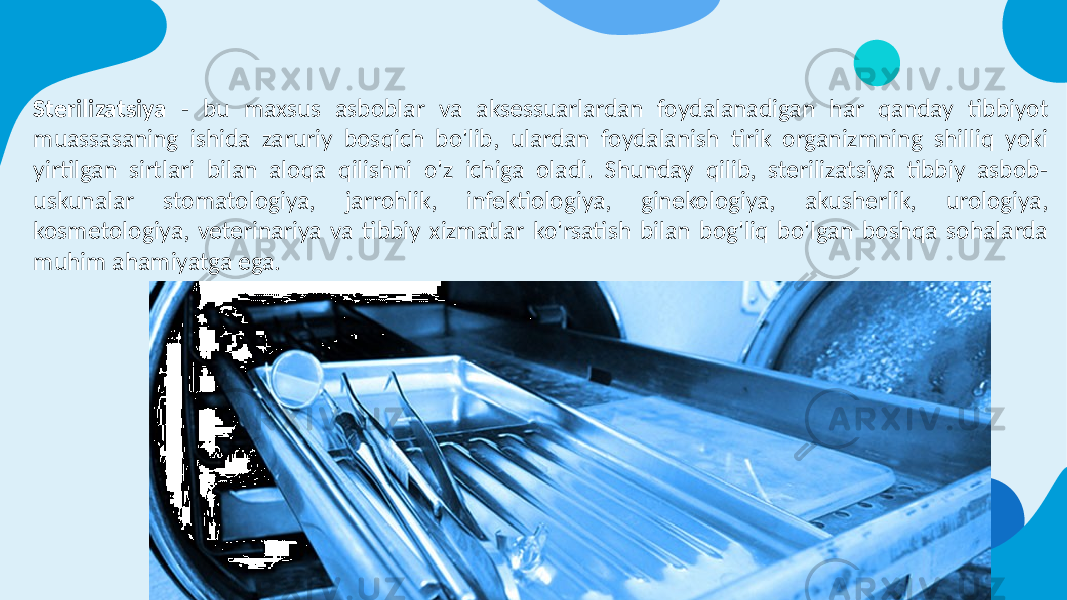 Sterilizatsiya - bu maxsus asboblar va aksessuarlardan foydalanadigan har qanday tibbiyot muassasaning ishida zaruriy bosqich bo&#39;lib, ulardan foydalanish tirik organizmning shilliq yoki yirtilgan sirtlari bilan aloqa qilishni o&#39;z ichiga oladi. Shunday qilib, sterilizatsiya tibbiy asbob- uskunalar stomatologiya, jarrohlik, infektiologiya, ginekologiya, akusherlik, urologiya, kosmetologiya, veterinariya va tibbiy xizmatlar ko&#39;rsatish bilan bog&#39;liq bo&#39;lgan boshqa sohalarda muhim ahamiyatga ega. 