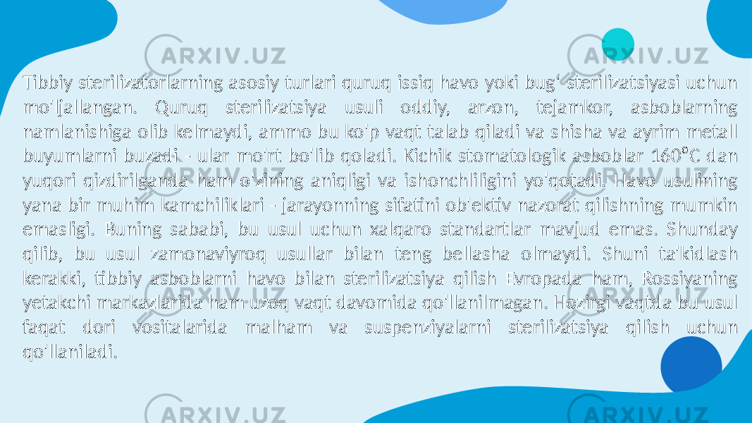 Tibbiy sterilizatorlarning asosiy turlari quruq issiq havo yoki bug‘ sterilizatsiyasi uchun mo&#39;ljallangan. Quruq sterilizatsiya usuli oddiy, arzon, tejamkor, asboblarning namlanishiga olib kelmaydi, ammo bu ko&#39;p vaqt talab qiladi va shisha va ayrim metall buyumlarni buzadi - ular mo&#39;rt bo&#39;lib qoladi. Kichik stomatologik asboblar 160⁰C dan yuqori qizdirilganda ham o&#39;zining aniqligi va ishonchliligini yo&#39;qotadi. Havo usulining yana bir muhim kamchiliklari - jarayonning sifatini ob&#39;ektiv nazorat qilishning mumkin emasligi. Buning sababi, bu usul uchun xalqaro standartlar mavjud emas. Shunday qilib, bu usul zamonaviyroq usullar bilan teng bellasha olmaydi. Shuni ta&#39;kidlash kerakki, tibbiy asboblarni havo bilan sterilizatsiya qilish Evropada ham, Rossiyaning yetakchi markazlarida ham uzoq vaqt davomida qo&#39;llanilmagan. Hozirgi vaqtda bu usul faqat dori vositalarida malham va suspenziyalarni sterilizatsiya qilish uchun qo&#39;llaniladi. 