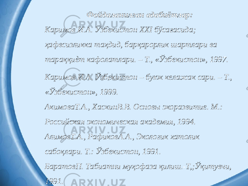 Фойдаланилган адабиётлар: Каримов И.А. Ўзбекистон XXI бўсағасида; ҳафвсизликка таҳдид, барқарорлик шартлари ва тараққиѐт кафолатлари. – Т., «Ўзбекистон», 1997. Каримов И.А. Ўзбекистон – буюк келажак сари. – Т., «Ўзбекистон», 1999. АкимоваТ.А., ХаскинВ.В. Основы экоразвитие. М.: Российская экономическая академия, 1994. АлимовТ.А., РафиковА.А., Экологик хатолик сабоқлари. Т.: Ўзбекистон, 1991. БаратовП. Табиатни муҳофаза қилиш.-Т,;Ўқитувчи, 1991. 