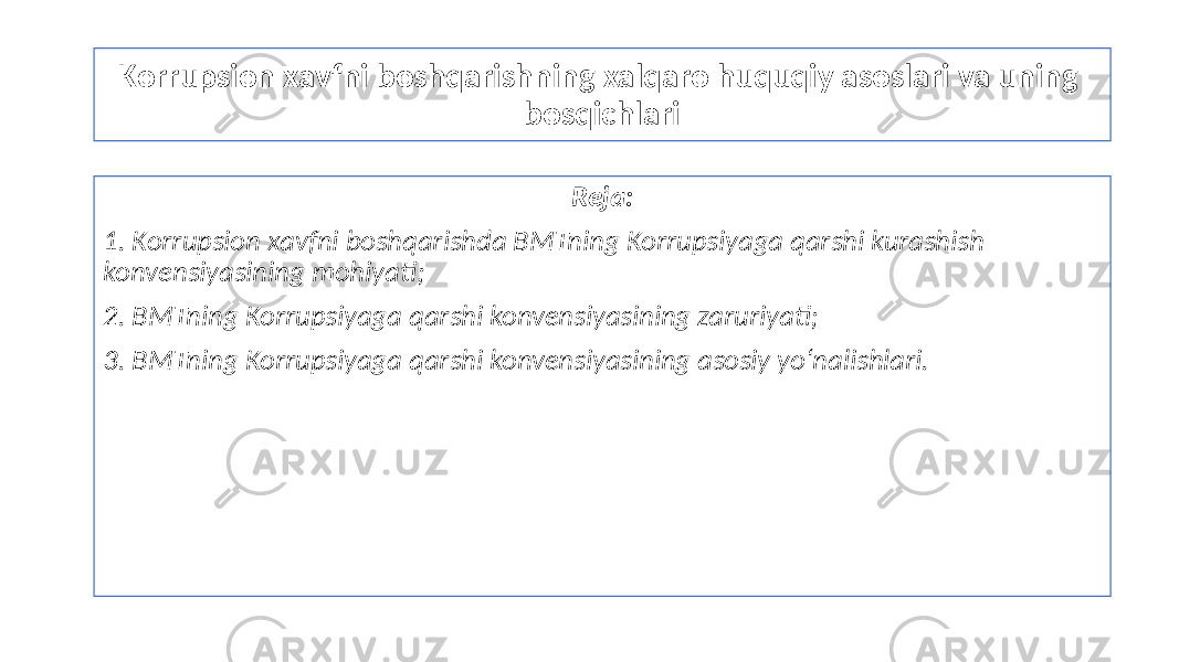 Korrupsion xavfni boshqarishning xalqaro huquqiy asoslari va uning bosqichlari Reja: 1. Korrupsion xavfni boshqarishda BMTning Korrupsiyaga qarshi kurashish konvensiyasining mohiyati; 2. BMTning Korrupsiyaga qarshi konvensiyasining zaruriyati; 3. BMTning Korrupsiyaga qarshi konvensiyasining asosiy yo‘nalishlari. 