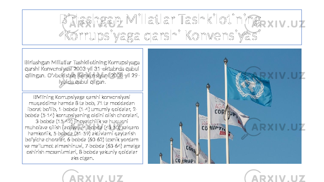 Birlashgan Millatlar Tashkilotining Korrupsiyaga qarshi Konvensiyasi Birlashgan Millatlar Tashkilotining Korrupsiyaga qarshi Konvensiyasi 2003-yil 31-oktabrda qabul qilingan. O’zbekiston Konvensiyani 2008-yil 29- iyulda qabul qilgan. BMTning Korrupsiyaga qarshi konvensiyasi muqaddima hamda 8 ta bob, 71 ta moddadan iborat bo‘lib, 1-bobda (1-4) umumiy qoidalar, 2- bobda (5-14) korrupsiyaning oldini olish choralari, 3-bobda (15-42) jinoyatchilik va huquqni muhofaza qilish faoliyati, 4-bobda (43-50) xalqaro hamkorlik, 5-bobda (51-59) aktivlarni qaytarish bo‘yicha choralar, 6-bobda (60-62) texnik yordam va ma’lumot almashinuvi, 7-bobda (63-64) amalga oshirish mexanizmlari, 8-bobda yakuniy qoidalar aks etgan. 