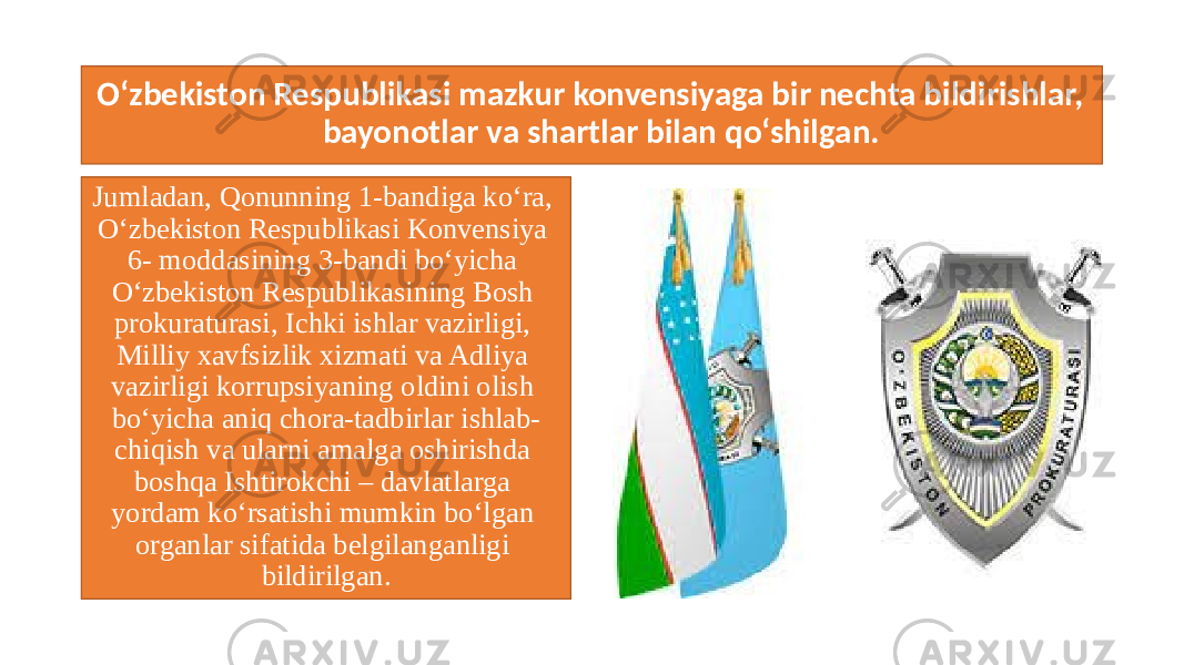 O‘zbekiston Respublikasi mazkur konvensiyaga bir nechta bildirishlar, bayonotlar va shartlar bilan qo‘shilgan. Jumladan, Qonunning 1-bandiga ko‘ra, O‘zbekiston Respublikasi Konvensiya 6- moddasining 3-bandi bo‘yicha O‘zbekiston Respublikasining Bosh prokuraturasi, Ichki ishlar vazirligi, Milliy xavfsizlik xizmati va Adliya vazirligi korrupsiyaning oldini olish bo‘yicha aniq chora-tadbirlar ishlab- chiqish va ularni amalga oshirishda boshqa Ishtirokchi – davlatlarga yordam ko‘rsatishi mumkin bo‘lgan organlar sifatida belgilanganligi bildirilgan. 