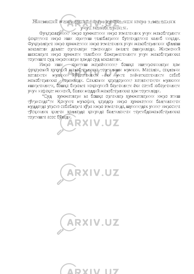 Жисмоний шахсларнинг ижро ҳужжатини ижро этмаганлик учун жавобгарлиги. Фуқароларнинг ижро ҳужжатини ижро этмаганлик учун жавобгарлиги фақатгина ижро иши юритиш талабларини бузгандагина келиб чиқади. Фуқароларга ижро ҳужжатини ижро этмаганлик учун жавобгарлик ни қўллаш ваколатли давлат органлари томонидан амалга оширилади. Жисмоний шахсларга ижро ҳужжати талабини бажармаганлиги учун жавобгарликка тортишга суд ижрочилари ҳамда суд ваколатли. Ижро иши юритиш жараёнининг бошқа иштирокчилари ҳам фуқаровий ҳуқуқий жавобгарликка тортилиши мумкин. Масалан, сақловчи хатланган мулкни йўқотганлиги ёки унга зиёнетказганлиги сабаб жавобгарликка тортилади. Сакловчи қарздорнинг хатланганган мулкини яширганлиги, бошқа бировга ноқонуний берганлиги ёки сотиб юборганлиги учун нафақат жиноий, балки моддий жавобгарликка ҳам тортилади. “Суд ҳужжатлари ва бошқа органлар ҳужжатларини ижро этиш тўғрисида”ги Қонунга мувофиқ қарздор ижро ҳужжатини белгиланган муддатда узрсиз сабабларга кўра ижро этмаганда, шунингдек унинг ижросига тўсқинлик қилган ҳолларда қонунда белгиланган тартибда жавобгарликка тортишга асос бўлади. 