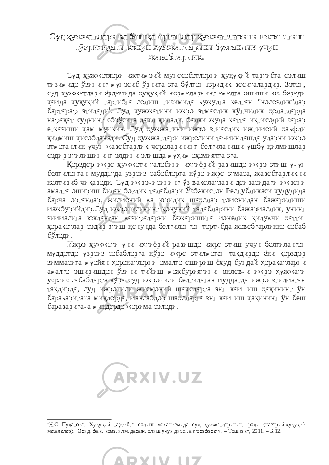 Суд ҳужжатлари ва бошқа органлар ҳужжатларини ижро этиш тўғрисидаги қонун ҳужжатларини бузганлик учун жавобгарлик. Суд ҳужжатлари ижтимоий муносабатларни ҳуқуқий тартибга солиш тизимида ўзининг муносиб ўрнига эга бўлган юридик воситалардир. Зотан, суд ҳужжатлари ёрдамида ҳуқуқий нормаларнинг амалга ошиши юз беради ҳамда ҳуқуқий тартибга солиш тизимида вужудга келган “носозлик”лар бартараф этилади 1 . Суд ҳужжатини ижро этмаслик кўпчилик ҳолатларда нафақат суднинг обрўсига дахл қилади, балки жуда катта иқтисодий зарар етказиши ҳам мумкин. Суд ҳужжатини ижро этмаслик ижтимоий хавфли қилмиш ҳисобланади. Суд ҳужжатлари ижросини таъминлашда уларни ижро этмаганлик учун жавобгарлик чораларининг белгиланиши ушбу қилмишлар содир этилишининг олдини олишда муҳим аҳамиятга эга. Қарздор ижро ҳужжати талабини ихтиёрий равишда ижро этиш учун белгиланган муддатда узрсиз сабабларга кўра ижро этмаса, жавобгарликни келтириб чиқаради. Суд ижрочисининг ўз ваколатлари доирасидаги ижрони амалга ошириш билан боғлик талаблари Ўзбекистон Республикаси ҳудудида барча органлар, жисмоний ва юридик шахслар томонидан бажарилиши мажбурийдир.Суд ижрочисининг қонуний талабларини бажармаслик, унинг зиммасига юкланган вазифаларни бажаришига монелик қилувчи хатти- ҳаракатлар содир этиш қонунда белгиланган тартибда жавобгарликка сабаб бўлади. Ижро ҳужжати уни ихтиёрий равишда ижро этиш учун белгиланган муддатда узрсиз сабабларга кўра ижро этилмаган тақдирда ёки қарздор зиммасига муайян ҳаракатларни амалга ошириш ёхуд бундай ҳаракатларни амалга оширишдан ўзини тийиш мажбуриятини юкловчи ижро ҳужжати узрсиз сабабларга кўра суд ижрочиси белгилаган муддатда ижро этилмаган тақдирда, суд ижрочиси жисмоний шахсларга энг кам иш ҳақининг ўн бараваригача миқдорда, мансабдор шахсларга энг кам иш ҳақининг ўн беш бараваригача миқдорда жарима солади. 1 Н.С Пулатова. Ҳуқуқий тартибга солиш механизмида суд ҳужжатларининг роли (назарий-ҳуқуқий масалалар). Юрид. фан. номз. илм. дараж. олиш учун дисс.. автореферати. – Тошкент, 2011. – Б.12. 