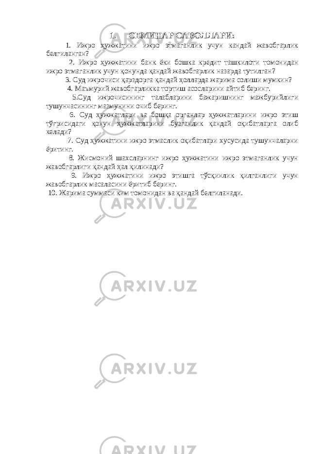 1. СЕМИНАР САВОЛЛАРИ : 1. Ижро ҳужжатини ижро этмаганлик учун кандай жавобгарлик белгиланган? 2. Ижро ҳужжатини банк ёки бошка кредит ташкилоти томонидан ижро этмаганлик учун қонунда қандай жавобгарлик назарда тутилган ? 3. Суд ижрочиси қарздорга қандай ҳолларда жарима солиши мумкин? 4. Маъмурий жавобгарликка тортиш асосларини айтиб беринг. 5. Суд ижрочисининг талабларини бажаришнинг мажбурийлиги тушунчасининг мазмунини очиб беринг. 6. Суд ҳужжатлари ва бошқа органлар ҳужжатларини ижро этиш тўғрисидаги қонун ҳужжатларини бузганлик қандай оқибатларга олиб келади? 7. Суд ҳужжатини ижро этмаслик оқибатлари хусусида тушунчаларни ёритинг. 8. Жисмоний шахсларнинг ижро ҳужжатини ижро этмаганлик учун жавобгарлиги қандай ҳал қилинади? 9. Ижро ҳужжатини ижро этишга тўсқинлик қилганлиги учун жавобгарлик масаласини ёритиб беринг. 10. Жарима суммаси ким томонидан ва қандай белгиланади. 