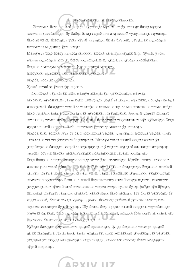 1. Баҳо мувозанати ва баҳо динамикаси Истеъмол билан ишлаб чиқариш ўртасида мувозанат ўрнатишда бозор муҳим воситачи ҳисобланади . Бу бобда бозор жараёнига оид асосий тушунчалар , жумладан баҳо ва унинг бозордаги ўрни кўриб чиқилади , баъзи бир кенг тарқалган иқтисодий математик моделлар ўрганилади Маълумки баҳо бозор иқтисодиётининг асосий категориялардан бири бўлиб , у ғоят муҳим иқтисодий восита , бозор иқтисодиётнинг қудратли қуроли ҳисобланади . Баҳонинг маълум вазифалари ( функциялар ) мавжуд . Бозорнинг мувозанатини таъминлаш функцияси Рақобат воситаси функцияси . Ҳисоб - китоб ва ўлчов функцияси . Иқтисодий тартиблаш каби маълум вазифалари функциялари мавжуд . Баҳонинг мувозанатни таъминлаш функцияси талаб ва таклиф мувозанати орқали амалга ошиирилиб , бозордаги талаб ва таклифини хажмини шунга мос келишини таъминлайди . Баҳо туфайли амалга ошириладиган мувозанат товарларнинг йиғилиб қолмай сотилиб кетишини , таъминлайди , ҳамда шу билан бирга товар тақчиллилига йўл қўймайди . Баҳо орқали ишлаб чиқариш билан истеъмол ўртасида мослик ўрнатилади . Рақобатнинг асосий тури бу баҳо воситасида рақобат қилишдир . Бозорда рақобатчилар нархларни тез - тез ўзгартириб турадилар . Маълум товар ишлаб чиқарувчилар ўз рақибларини бозордан сиқиб ва харидорларни ўзларига оғдириб олишлари мақсадида имкони борича баҳони пасайтиришдан фойдаланишга ҳаракат қиладилар . Баҳо бозорнинг тартибга солинишида катта ўрин эгаллайди . Муайян товар нархининг ошиши унга талаб кўплигини , яхши фойда келтиришини билдиради . Баҳонинг пасайиб кетиши товарга талаб камлигини ёки унинг талабга нисбатан кўплигини , ундан фойда камлигини кўрсатади . Баҳонинг ошиб бориши товар ишлаб чиқариладиган соҳаларга ресурсларнинг кўплаб олиб келинишини тақозо этади , чунки бунда фойда кўп бўлади , натижада товарлар таклифи кўпайиб , кейинчалик баҳо пасаяди . Шу билан ресурслар бу ердан чиқиб , бошқа соҳага кўчади . Демак , баҳонинг тебраниб туриши ресурсларни керакли соҳаларга буриб туради . Шу билан баҳо орқали ишлаб чиқариш тартибланади . Умуман олганда , баҳо иқтисодиётни тартибга солишда , моддий бойликлар ва хизматлар ўлчовини бажаришда катта аҳамиятга эга . Қуйида бозордаги мувозанатга қандай эришилади , бунда баҳонинг таъсири қандай – деган саволларга тўхталамиз , аввал моделлаштириш жараёнида қўлланадиган рекурент тенгламалар хақида маълумотлар келтирилади , кейин эса конкрет бозор моделлари кўриб чиқилади . 