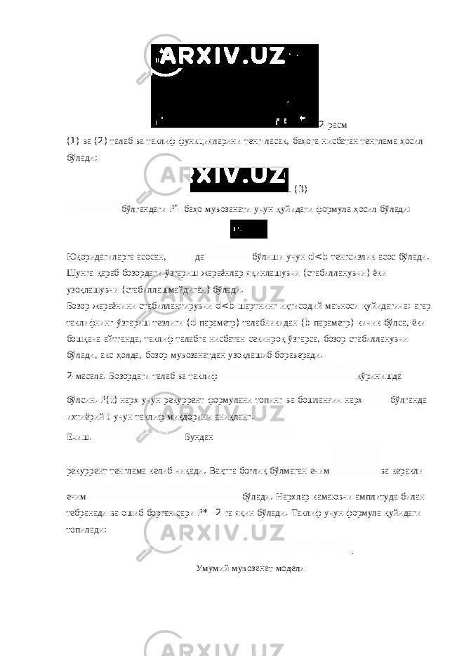 2- расм (1) ва (2) талаб ва таклиф функцияларини тенг - ласак , баҳога нисбатан тенглама ҳосил бўлади : . (3) бўлгандаги P * - баҳо мувозанати учун қуйидаги формула ҳосил бўлади : Юқоридагиларга асосан , да бўлиши учун d<b тенгсизлик асос бўлади . Шунга қараб бозордаги ўзгариш жараёнлар яқинлашувчи ( стабилланувчи ) ёки узоқлашувчи ( стабиллашмайдиган ) бўлади . Бозор жараёнини стабиллантирувчи d<b шартнинг иқтисодий маъноси қуйидагича : агар таклифнинг ўзгариш тезлиги (d параметр ) талабникидан (b параметр ) кичик бўлса , ёки бошқача айтганда , таклиф талабга нисбатан секинроқ ўзгарса , бозор стабилланувчи бўлади , акс ҳолда , бозор мувозанатдан узоқлашиб бораверади . 2- масала . Бозордаги талаб ва таклиф кўринишда бўлсин . P(t) нарх учун рекуррент формулани топинг ва бошланғич нарх бўлганда ихтиёрий t учун таклиф миқдорини аниқланг . Ечиш . Бундан рекуррент тенглама келиб чиқади . Вақтга боғлиқ бўлмаган ечим ва керакли ечим бўлади . Нархлар камаювчи амплитуда билан тебранади ва ошиб борган сари P* 2 га яқин бўлади . Таклиф учун формула қуйидаги топилади : . Умумий мувозанат модели 