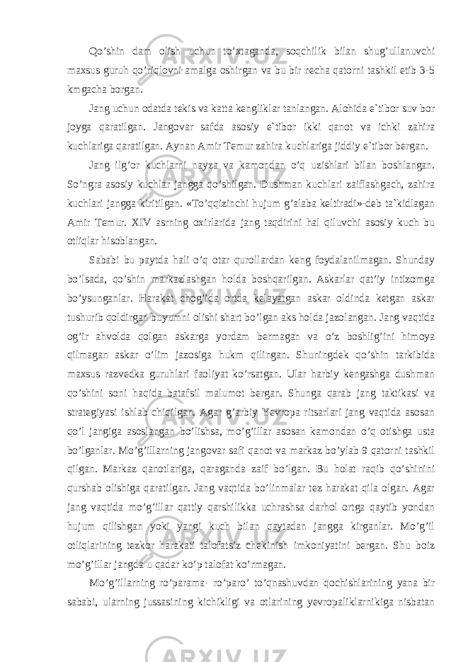 Qo’shin dam olish uchun to’xtaganda, soqchilik bilan shug’ullanuvchi maxsus guruh qo’riqlovni amalga oshirgan va bu bir necha qatorni tashkil etib 3-5 kmgacha borgan. Jang uchun odatda tekis va katta kengliklar tanlangan. Alohida e`tibor suv bor joyga qaratilgan. Jangovar safda asosiy e`tibor ikki qanot va ichki zahira kuchlariga qaratilgan. Aynan Amir Temur zahira kuchlariga jiddiy e`tibor bergan. Jang ilg’or kuchlarni nayza va kamondan o’q uzishlari bilan boshlangan. So’ngra asosiy kuchlar jangga qo’shilgan. Dushman kuchlari zaiflashgach, zahira kuchlari jangga kiritilgan. «To’qqizinchi hujum g’alaba keltiradi»-deb ta`kidlagan Amir Temur. XIV asrning oxirlarida jang taqdirini hal qiluvchi asosiy kuch bu otliqlar hisoblangan. Sababi bu paytda hali o’q otar qurollardan keng foydalanilmagan. Shunday bo’lsada, qo’shin markazlashgan holda boshqarilgan. Askarlar qat’iy intizomga bo’ysunganlar. Harakat chog’ida ortda kelayatgan askar oldinda ketgan askar tushurib qoldirgan buyumni olishi shart bo’lgan aks holda jazolangan. Jang vaqtida og’ir ahvolda qolgan askarga yordam bermagan va o’z boshlig’ini himoya qilmagan askar o’lim jazosiga hukm qilingan. Shuningdek qo’shin tarkibida maxsus razvedka guruhlari faoliyat ko’rsatgan. Ular harbiy kengashga dushman qo’shini soni haqida batafsil malumot bergan. Shunga qarab jang taktikasi va strategiyasi ishlab chiqilgan. Agar g’arbiy Yevropa ritsarlari jang vaqtida asosan qo’l jangiga asoslangan bo’lishsa, mo’g’illar asosan kamondan o’q otishga usta bo’lganlar. Mo’g’illarning jangovar safi qanot va markaz bo’ylab 9 qatorni tashkil qilgan. Markaz qanotlariga, qaraganda zaif bo’lgan. Bu holat raqib qo’shinini qurshab olishiga qaratilgan. Jang vaqtida bo’linmalar tez harakat qila olgan. Agar jang vaqtida mo’g’illar qattiy qarshilikka uchrashsa darhol ortga qaytib yondan hujum qilishgan yoki yangi kuch bilan qaytadan jangga kirganlar. Mo’g’il otliqlarining tezkor harakati talofatsiz chekinish imkoniyatini bergan. Shu boiz mo’g’illar jangda u qadar ko’p talofat ko’rmagan. Mo’g’illarning ro’parama- ro’paro’ to’qnashuvdan qochishlarining yana bir sababi, ularning jussasining kichikligi va otlarining yevropaliklarnikiga nisbatan 