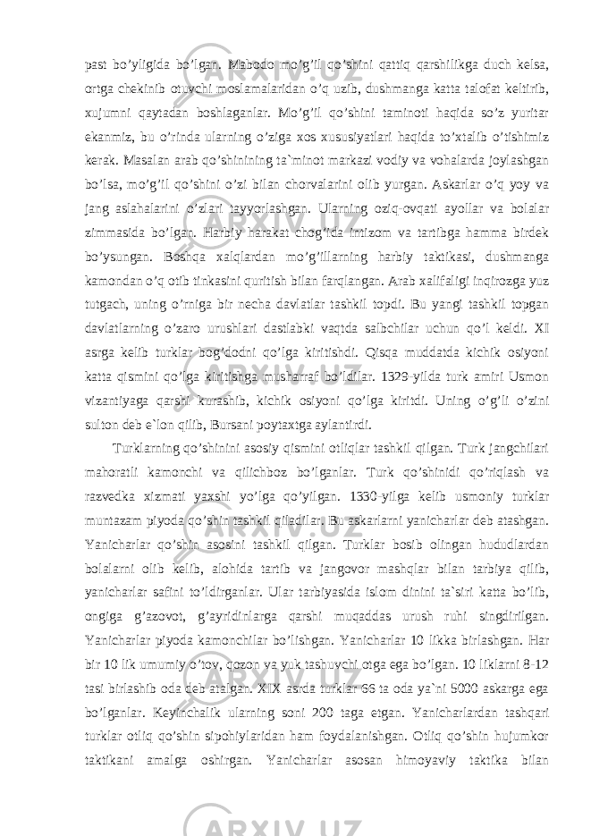 past bo’yligida bo’lgan. Mabodo mo’g’il qo’shini qattiq qarshilikga duch kelsa, ortga chekinib otuvchi moslamalaridan o’q uzib, dushmanga katta talofat keltirib, xujumni qaytadan boshlaganlar. Mo’g’il qo’shini taminoti haqida so’z yuritar ekanmiz, bu o’rinda ularning o’ziga xos xususiyatlari haqida to’xtalib o’tishimiz kerak. Masalan arab qo’shinining ta`minot markazi vodiy va vohalarda joylashgan bo’lsa, mo’g’il qo’shini o’zi bilan chorvalarini olib yurgan. Askarlar o’q yoy va jang aslahalarini o’zlari tayyorlashgan. Ularning oziq-ovqati ayollar va bolalar zimmasida bo’lgan. Harbiy harakat chog’ida intizom va tartibga hamma birdek bo’ysungan. Boshqa xalqlardan mo’g’illarning harbiy taktikasi, dushmanga kamondan o’q otib tinkasini quritish bilan farqlangan. Arab xalifaligi inqirozga yuz tutgach, uning o’rniga bir necha davlatlar tashkil topdi. Bu yangi tashkil topgan davlatlarning o’zaro urushlari dastlabki vaqtda salbchilar uchun qo’l keldi. XI asrga kelib turklar bog’dodni qo’lga kiritishdi. Qisqa muddatda kichik osiyoni katta qismini qo’lga kiritishga musharraf bo’ldilar. 1329-yilda turk amiri Usmon vizantiyaga qarshi kurashib, kichik osiyoni qo’lga kiritdi. Uning o’g’li o’zini sulton deb e`lon qilib, Bursani poytaxtga aylantirdi. Turklarning qo’shinini asosiy qismini otliqlar tashkil qilgan. Turk jangchilari mahoratli kamonchi va qilichboz bo’lganlar. Turk qo’shinidi qo’riqlash va razvedka xizmati yaxshi yo’lga qo’yilgan. 1330-yilga kelib usmoniy turklar muntazam piyoda qo’shin tashkil qiladilar. Bu askarlarni yanicharlar deb atashgan. Yanicharlar qo’shin asosini tashkil qilgan. Turklar bosib olingan hududlardan bolalarni olib kelib, alohida tartib va jangovor mashqlar bilan tarbiya qilib, yanicharlar safini to’ldirganlar. Ular tarbiyasida islom dinini ta`siri katta bo’lib, ongiga g’azovot, g’ayridinlarga qarshi muqaddas urush ruhi singdirilgan. Yanicharlar piyoda kamonchilar bo’lishgan. Yanicharlar 10 likka birlashgan. Har bir 10 lik umumiy o’tov, qozon va yuk tashuvchi otga ega bo’lgan. 10 liklarni 8-12 tasi birlashib oda deb atalgan. XIX asrda turklar 66 ta oda ya`ni 5000 askarga ega bo’lganlar. Keyinchalik ularning soni 200 taga etgan. Yanicharlardan tashqari turklar otliq qo’shin sipohiylaridan ham foydalanishgan. Otliq qo’shin hujumkor taktikani amalga oshirgan. Yanicharlar asosan himoyaviy taktika bilan 